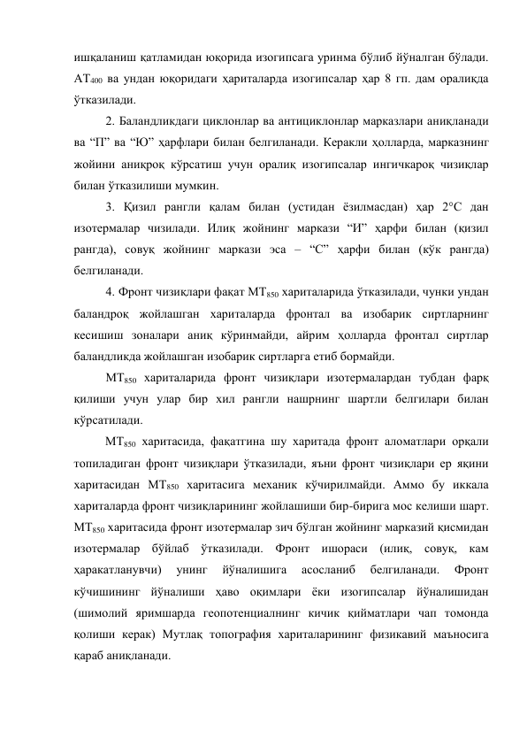 ишқаланиш қатламидан юқорида изогипсага уринма бўлиб йўналган бўлади. 
АТ400 ва ундан юқоридаги ҳариталарда изогипсалар ҳар 8 гп. дам оралиқда 
ўтказилади. 
2. Баландликдаги циклонлар ва антициклонлар марказлари аниқланади 
ва “П” ва “Ю” ҳарфлари билан белгиланади. Керакли ҳолларда, марказнинг 
жойини аниқроқ кўрсатиш учун оралиқ изогипсалар ингичкароқ чизиқлар 
билан ўтказилиши мумкин. 
3. Қизил рангли қалам билан (устидан ёзилмасдан) ҳар 2°С дан 
изотермалар чизилади. Илиқ жойнинг маркази “И” ҳарфи билан (қизил 
рангда), совуқ жойнинг маркази эса – “С” ҳарфи билан (кўк рангда) 
белгиланади. 
4. Фронт чизиқлари фақат МТ850 хариталарида ўтказилади, чунки ундан 
баландроқ жойлашган хариталарда фронтал ва изобарик сиртларнинг 
кесишиш зоналари аниқ кўринмайди, айрим ҳолларда фронтал сиртлар 
баландликда жойлашган изобарик сиртларга етиб бормайди. 
МТ850 хариталарида фронт чизиқлари изотермалардан тубдан фарқ 
қилиши учун улар бир хил рангли нашрнинг шартли белгилари билан 
кўрсатилади. 
МТ850 харитасида, фақатгина шу харитада фронт аломатлари орқали 
топиладиган фронт чизиқлари ўтказилади, яъни фронт чизиқлари ер яқини 
харитасидан МТ850 харитасига механик кўчирилмайди. Аммо бу иккала 
хариталарда фронт чизиқларининг жойлашиши бир-бирига мос келиши шарт. 
МТ850 харитасида фронт изотермалар зич бўлган жойнинг марказий қисмидан 
изотермалар бўйлаб ўтказилади. Фронт ишораси (илиқ, совуқ, кам 
ҳаракатланувчи) 
унинг 
йўналишига 
асосланиб 
белгиланади. 
Фронт 
кўчишининг йўналиши ҳаво оқимлари ёки изогипсалар йўналишидан 
(шимолий яримшарда геопотенциалнинг кичик қийматлари чап томонда 
қолиши керак) Мутлақ топография хариталарининг физикавий маъносига 
қараб аниқланади. 
