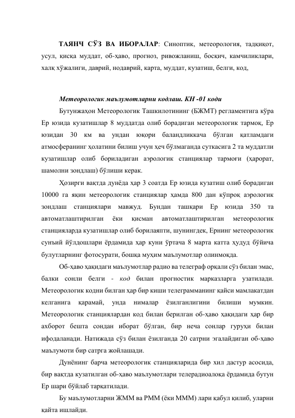  
ТАЯНЧ СЎЗ ВА ИБОРАЛАР: Синоптик, метеорология, тадқиқот, 
усул, қисқа муддат, об-ҳаво, прогноз, ривожланиш, босқич, камчиликлари, 
халқ хўжалиги, даврий, нодаврий, карта, муддат, кузатиш, белги, код,  
 
Метеорологик маълумотларни кодлаш. КН -01 коди 
Бутунжаҳон Метеорологик Ташкилотининг (БЖМТ) регламентига кўра 
Ер юзида кузатишлар 8 муддатда олиб борадиган метеорологик тармоқ, Ер 
юзидан 30 км ва ундан юқори баландликкача бўлган қатламдаги 
атмосферанинг ҳолатини билиш учун ҳеч бўлмаганда суткасига 2 та муддатли 
кузатишлар олиб бориладиган аэрологик станциялар тармоғи (ҳарорат, 
шамолни зондлаш) бўлиши керак. 
Ҳозирги вақтда дунёда ҳар 3 соатда Ер юзида кузатиш олиб борадиган 
10000 га яқин метеорологик станциялар ҳамда 800 дан кўпроқ аэрологик 
зондлаш станциялари мавжуд. Бундан ташқари Ер юзида 350 та 
автоматлаштирилган 
ёки 
қисман 
автоматлаштирилган 
метеорологик 
станцияларда кузатишлар олиб борилаяпти, шунингдек, Ернинг метеорологик 
сунъий йўлдошлари ёрдамида ҳар куни ўртача 8 марта катта ҳудуд бўйича 
булутларнинг фотосурати, бошқа муҳим маълумотлар олинмоқда. 
Об-ҳаво ҳақидаги маълумотлар радио ва телеграф орқали сўз билан эмас, 
балки сонли белги - код билан прогностик марказларга узатилади. 
Метеорологик кодни билган ҳар бир киши телеграмманинг қайси мамлакатдан 
келганига 
қарамай, 
унда 
нималар 
ёзилганлигини 
билиши 
мумкин. 
Метеорологик станциялардан код билан берилган об-ҳаво ҳақидаги ҳар бир 
ахборот бешта сондан иборат бўлган, бир неча сонлар гуруҳи билан 
ифодаланади. Натижада сўз билан ёзилганда 20 сатрни эгалайдиган об-ҳаво 
маълумоти бир сатрга жойлашади.  
Дунёнинг барча метеорологик станцияларида бир хил дастур асосида, 
бир вақтда кузатилган об-ҳаво маълумотлари телерадиоалоқа ёрдамида бутун 
Ер шари бўйлаб тарқатилади.  
Бу маълумотларни ЖММ ва РММ (ёки МММ) лари қабул қилиб, уларни 
қайта ишлайди. 

