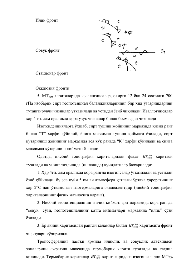 Илиқ фронт 
 
 
  
Совуқ фронт    
 
          
Стационар фронт 
 
Окклюзия фронти 
 
5. МТ700 хариталарида изаллогипсалар, охирги 12 ёки 24 соатдаги 700 
гПа изобарик сирт геопотенциал баландликларининг бир хил ўзгаришларини 
туташтирувчи чизиқлар ўтказилади ва устидан ёзиб чиқилади. Изаллогипсалар 
ҳар 4 гп. дам оралиқда қора узуқ чизиқлар билан босмасдан чизилади. 
Изотенденцияларга ўхшаб, сирт тушиш жойининг марказида қизил ранг 
билан “Т” ҳарфи қўйилиб, ёнига максимал тушиш қиймати ёзилади, сирт 
кўтарилиш жойининг марказида эса кўк рангда “К” ҳарфи қўйилади ва ёнига 
максимал кўтарилиш қиймати ёзилади. 
Одатда, нисбий топография хариталаридан фақат 
500
1000
HT
 харитаси 
тузилади ва унинг таҳлилида (ишловида) қуйидагилар бажарилади: 
1. Ҳар 4гп. дам оралиқда қора рангда изогипсалар ўтказилади ва устидан 
ёзиб қўйилади, бу эса қуйи 5 км ли атмосфера қатлами ўртача ҳароратининг 
ҳар 2°С дан ўтказилган изотермаларига эквивалентдир (нисбий топография 
хариталарининг физик маъносига қаранг). 
2. Нисбий геопотенциалнинг кичик қийматлари марказида қора рангда 
“совуқ” сўзи, геопотенциалнинг катта қийматлари марказида “илиқ” сўзи 
ёзилади. 
3. Ер яқини харитасидан рангли қаламлар билан 
500
1000
HT
 харитасига фронт 
чизиқлари кўчирилади. 
Тропосферанинг пастки ярмида илиқлик ва совуқлик адвекцияси 
зоналарини ажратиш мақсадида термобарик харита тузилади ва таҳлил 
қилинади. Термобарик хариталар 
500
1000
HT
 хариталаридаги изогипсаларни МТ700 

