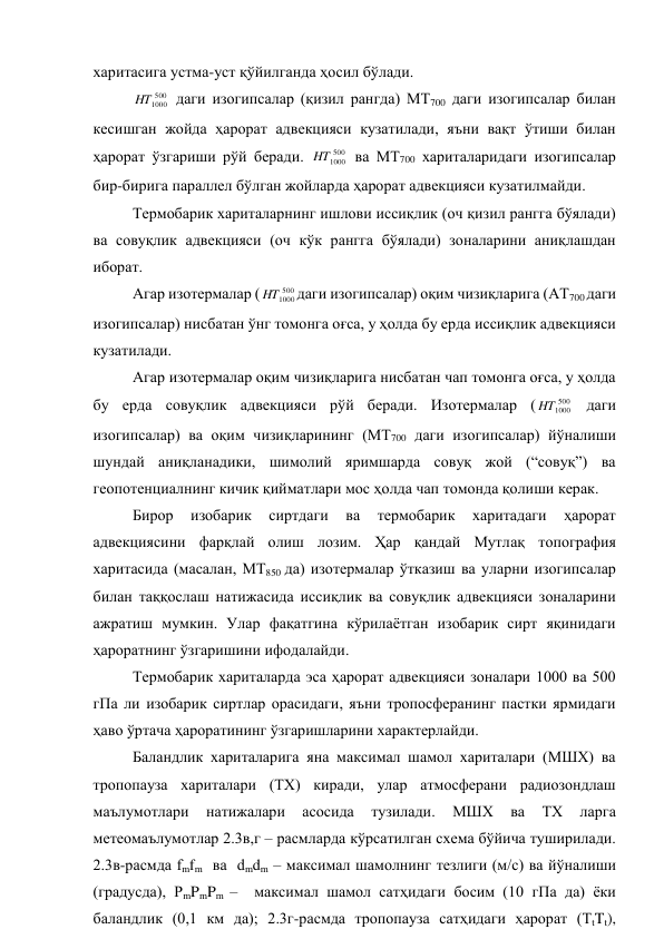 харитасига устма-уст қўйилганда ҳосил бўлади. 
500
1000
HT
 даги изогипсалар (қизил рангда) МТ700 даги изогипсалар билан 
кесишган жойда ҳарорат адвекцияси кузатилади, яъни вақт ўтиши билан 
ҳарорат ўзгариши рўй беради. 
500
1000
HT
 ва МТ700 хариталаридаги изогипсалар 
бир-бирига параллел бўлган жойларда ҳарорат адвекцияси кузатилмайди. 
Термобарик хариталарнинг ишлови иссиқлик (оч қизил рангга бўялади) 
ва совуқлик адвекцияси (оч кўк рангга бўялади) зоналарини аниқлашдан 
иборат. 
Агар изотермалар (
500
1000
HT
даги изогипсалар) оқим чизиқларига (АТ700 даги 
изогипсалар) нисбатан ўнг томонга оғса, у ҳолда бу ерда иссиқлик адвекцияси 
кузатилади. 
Агар изотермалар оқим чизиқларига нисбатан чап томонга оғса, у ҳолда 
бу ерда совуқлик адвекцияси рўй беради. Изотермалар (
500
1000
HT
 даги 
изогипсалар) ва оқим чизиқларининг (МТ700 даги изогипсалар) йўналиши 
шундай аниқланадики, шимолий яримшарда совуқ жой (“совуқ”) ва 
геопотенциалнинг кичик қийматлари мос ҳолда чап томонда қолиши керак. 
Бирор 
изобарик 
сиртдаги 
ва 
термобарик 
харитадаги 
ҳарорат 
адвекциясини фарқлай олиш лозим. Ҳар қандай Мутлақ топография 
харитасида (масалан, МТ850 да) изотермалар ўтказиш ва уларни изогипсалар 
билан таққослаш натижасида иссиқлик ва совуқлик адвекцияси зоналарини 
ажратиш мумкин. Улар фақатгина кўрилаётган изобарик сирт яқинидаги 
ҳароратнинг ўзгаришини ифодалайди. 
Термобарик хариталарда эса ҳарорат адвекцияси зоналари 1000 ва 500 
гПа ли изобарик сиртлар орасидаги, яъни тропосферанинг пастки ярмидаги 
ҳаво ўртача ҳароратининг ўзгаришларини характерлайди. 
Баландлик хариталарига яна максимал шамол хариталари (МШХ) ва 
тропопауза хариталари (ТХ) киради, улар атмосферани радиозондлаш 
маълумотлари 
натижалари 
асосида 
тузилади. 
МШХ 
ва 
ТХ 
ларга 
метеомаълумотлар 2.3в,г – расмларда кўрсатилган схема бўйича туширилади. 
2.3в-расмда fmfm  ва  dmdm – максимал шамолнинг тезлиги (м/с) ва йўналиши 
(градусда), PmPmPm –  максимал шамол сатҳидаги босим (10 гПа да) ёки 
баландлик (0,1 км да); 2.3г-расмда тропопауза сатҳидаги ҳарорат (TtTt), 
