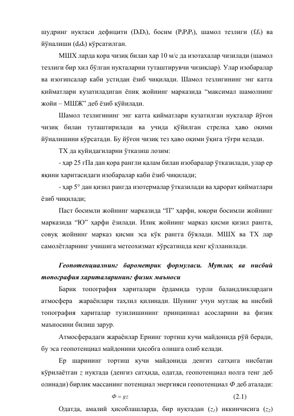 шудринг нуқтаси дефицити (DtDt), босим (PtPtPt), шамол тезлиги (ftft) ва 
йўналиши (dtdt) кўрсатилган. 
МШХ ларда қора чизиқ билан ҳар 10 м/с да изотахалар чизилади (шамол 
тезлиги бир хил бўлган нуқталарни туташтирувчи чизиқлар). Улар изобаралар 
ва изогипсалар каби устидан ёзиб чиқилади. Шамол тезлигининг энг катта 
қийматлари кузатиладиган ёпиқ жойнинг марказида “максимал шамолнинг 
жойи – МШЖ” деб ёзиб қўйилади. 
Шамол тезлигининг энг катта қийматлари кузатилган нуқталар йўғон 
чизиқ билан туташтирилади ва учида қўйилган стрелка ҳаво оқими 
йўналишини кўрсатади. Бу йўғон чизиқ тез ҳаво оқими ўқига тўғри келади. 
ТХ да қуйидагиларни ўтказиш лозим:  
- ҳар 25 гПа дан қора рангли қалам билан изобаралар ўтказилади, улар ер 
яқини харитасидаги изобаралар каби ёзиб чиқилади; 
- ҳар 5° дан қизил рангда изотермалар ўтказилади ва ҳарорат қийматлари 
ёзиб чиқилади; 
Паст босимли жойнинг марказида “П” ҳарфи, юқори босимли жойнинг 
марказида “Ю” ҳарфи ёзилади. Илиқ жойнинг марказ қисми қизил рангга, 
совуқ жойнинг марказ қисми эса кўк рангга бўялади. МШХ ва ТХ лар 
самолётларнинг учишига метеохизмат кўрсатишда кенг қўлланилади. 
Геопотенциалнинг барометрик формуласи. Мутлақ ва нисбий 
топография хариталарининг физик маъноси 
Барик топография хариталари ёрдамида турли баландликлардаги 
атмосфера  жараёнлари таҳлил қилинади. Шунинг учун мутлақ ва нисбий 
топография хариталар тузилишининг принципиал асосларини ва физик 
маъносини билиш зарур. 
Атмосферадаги жараёнлар Ернинг тортиш кучи майдонида рўй беради, 
бу эса геопотенциал майдонини ҳисобга олишга олиб келади.  
Ер шарининг тортиш кучи майдонида денгиз сатҳига нисбатан 
кўрилаётган z нуқтада (денгиз сатҳида, одатда, геопотенциал нолга тенг деб 
олинади) бирлик массанинг потенциал энергияси геопотенциал Ф деб аталади: 
                 
 
gz
Ф 
  
 
 
 
 
 
(2.1)  
Одатда, амалий ҳисоблашларда, бир нуқтадан (z1) иккинчисига (z2) 
