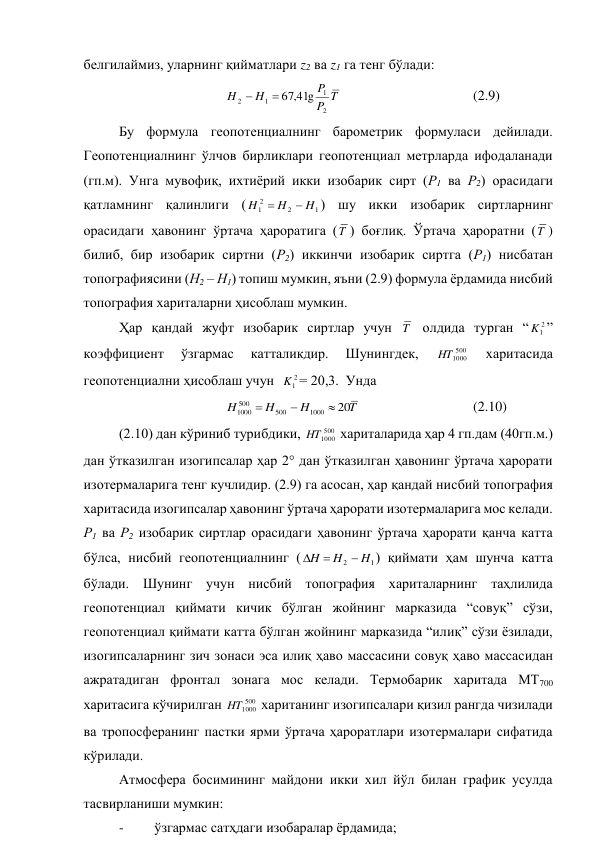 белгилаймиз, уларнинг қийматлари z2 ва z1 га тенг бўлади: 
          
 
T
P
P
H
H
2
1
1
2
lg
4
,
67


 
 
 
 
(2.9) 
Бу формула геопотенциалнинг барометрик формуласи дейилади. 
Геопотенциалнинг ўлчов бирликлари геопотенциал метрларда ифодаланади 
(гп.м). Унга мувофиқ, ихтиёрий икки изобарик сирт (Р1 ва Р2) орасидаги 
қатламнинг қалинлиги (
1
2
2
1
H
H
H


) шу икки изобарик сиртларнинг 
орасидаги ҳавонинг ўртача ҳароратига (T ) боғлиқ. Ўртача ҳароратни (T ) 
билиб, бир изобарик сиртни (Р2) иккинчи изобарик сиртга (Р1) нисбатан 
топографиясини (Н2 – Н1) топиш мумкин, яъни (2.9) формула ёрдамида нисбий 
топография хариталарни ҳисоблаш мумкин. 
Ҳар қандай жуфт изобарик сиртлар учун T  олдида турган “
2
1
K ” 
коэффициент 
ўзгармас 
катталикдир. 
Шунингдек, 
500
1000
HT
 
харитасида 
геопотенциални ҳисоблаш учун  
2
1
K = 20,3.  Унда  
            
 
T
H
H
H
20
1000
500
500
1000



  
 
 
(2.10) 
(2.10) дан кўриниб турибдики, 
500
1000
HT
 хариталарида ҳар 4 гп.дам (40гп.м.) 
дан ўтказилган изогипсалар ҳар 2° дан ўтказилган ҳавонинг ўртача ҳарорати 
изотермаларига тенг кучлидир. (2.9) га асосан, ҳар қандай нисбий топография 
харитасида изогипсалар ҳавонинг ўртача ҳарорати изотермаларига мос келади. 
Р1 ва Р2 изобарик сиртлар орасидаги ҳавонинг ўртача ҳарорати қанча катта 
бўлса, нисбий геопотенциалнинг (
1
2
H
H
H



) қиймати ҳам шунча катта 
бўлади. Шунинг учун нисбий топография хариталарнинг таҳлилида 
геопотенциал қиймати кичик бўлган жойнинг марказида “совуқ” сўзи, 
геопотенциал қиймати катта бўлган жойнинг марказида “илиқ” сўзи ёзилади, 
изогипсаларнинг зич зонаси эса илиқ ҳаво массасини совуқ ҳаво массасидан 
ажратадиган фронтал зонага мос келади. Термобарик харитада МТ700 
харитасига кўчирилган 
500
1000
HT
 хаританинг изогипсалари қизил рангда чизилади 
ва тропосферанинг пастки ярми ўртача ҳароратлари изотермалари сифатида 
кўрилади. 
Атмосфера босимининг майдони икки хил йўл билан график усулда 
тасвирланиши мумкин: 
- 
ўзгармас сатҳдаги изобаралар ёрдамида; 

