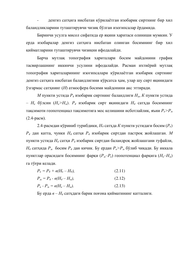 - 
денгиз сатҳига нисбатан кўрилаётган изобарик сиртнинг бир хил 
баландликларини туташтирувчи чизиқ бўлган изогипсалар ёрдамида. 
Биринчи усулга мисол сифатида ер яқини харитаси олиниши мумкин. У 
ерда изобаралар денгиз сатҳига нисбатан олинган босимнинг бир хил 
қийматларини туташтирувчи чизиқни ифодалайди. 
Барча мутлақ топография хариталари босим майдонини график 
тасвирлашнинг иккинчи усулини ифодалайди. Расман ихтиёрий мутлақ 
топография хариталарининг изогипсалари кўрилаётган изобарик сиртнинг 
денгиз сатҳига нисбатан баландлигини кўрсатса ҳам, улар шу сирт яқинидаги 
ўзгармас сатҳнинг (Н) атмосфера босими майдонини акс эттиради. 
М пункти устида Р4 изобарик сиртнинг баландлиги Нм, К пункти устида 
– Нк бўлсин (Нк>Нм). Р4 изобарик сирт яқинидаги Н4 сатҳда босимнинг 
тақсимоти геопотенциал тақсимотига мос келишини исботлайлик, яъни Рк>Рм 
(2.4-расм). 
2.4-расмдан кўриниб турибдики, Н4 сатҳда К пункти устидаги босим (Рк) 
Р4 дан катта, чунки Н4 сатҳи Р4 изобарик сиртдан пастроқ жойлашган. М 
пункти устида Н4 сатҳи Р4 изобарик сиртдан баландроқ жойлашгани туфайли, 
Н4 сатҳида Рм  босим Р4 дан кичик. Бу ердан Рк>Рм бўлиб чиқади. Бу иккала 
пунктлар орасидаги босимнинг фарқи (Рм–Рк) геопотенциал фарқига (Нк–Нм) 
га тўғри келади.   
Рк = Р4 + в(Нк – Н4), 
 
 
 
(2.11) 
Рм = Р4 - в(Н4 – Нм), 
 
 
 
(2.12) 
Рк - Рм = в(Нк – Нм). 
 
 
 
(2.13) 
Бу ерда в – Н4 сатҳдаги барик поғона қийматининг катталиги. 
 
