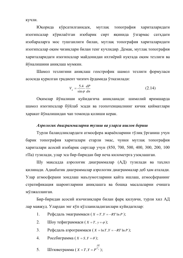 кучли.  
Юқорида 
кўрсатилганидек, 
мутлақ 
топография 
хариталаридаги 
изогипсалар кўрилаётган изобарик сирт яқинида ўзгармас сатҳдаги 
изобараларга мос тушганлиги билан, мутлақ топография хариталаридаги 
изогипсалар оқим чизиқлари билан тенг кучлидир. Демак, мутлақ топография 
хариталаридаги изогипсалар майдонидан ихтиёрий нуқтада оқим тезлиги ва 
йўналишини аниқлаш мумкин. 
Шамол тезлигини аниқлаш геострофик шамол тезлиги формуласи 
асосида қурилган градиент чизғич ёрдамида ўтказилади: 
              
 
dn
dP
Vg

sin
4
.
5

 
 
 
 
 
(2.14) 
Оқимлар йўналиши қуйидагича аниқланади: шимолий яримшарда 
шамол изогипсалар бўйлаб эсади ва геопотенциалнинг кичик қийматлари 
ҳаракат йўналишидан чап томонда қолиши керак. 
Аэрологик диаграммаларни тузиш ва уларга ишлов бериш 
Турли баландликлардаги атмосфера жараёнларини тўлиқ ўрганиш учун 
барик топография хариталари етарли эмас, чунки мутлақ топография 
хариталари асосий изобарик сиртлар учун (850, 700, 500, 400, 300, 200, 100 
гПа) тузилади, улар эса бир-биридан бир неча километрга узоқлашган. 
Шу мақсадда аэрологик диаграммалар (АД) тузилади ва таҳлил 
қилинади. Адиабатик диаграммалар аэрологик диаграммалар деб ҳам аталади. 
Улар атмосферани зондлаш маълумотларини қайта ишлаш, атмосферанинг 
стратификация шароитларини аниқлашга ва бошқа масалаларни ечишга 
мўлжалланган. 
Бир-биридан асосий изочизиқлари билан фарқ қилувчи, турли хил АД 
лар мавжуд. Улардан энг кўп қўлланиладиганлари қуйидагилар: 
1. 
Рефсдаль эмаграммаси (
P
RT
Y
T
X
ln
,



); 
2. 
Шоу тефиграммаси (



y
T
X
,
); 
3. 
Рефсдаль аэрограммаси (
P
RT
Y
T
X
ln
,
ln



); 
4. 
Россбиграмма (



Y
S
X
,
); 
5. 
Штювеграмма (
p
C
AR
P
Y
T
X


,
); 
