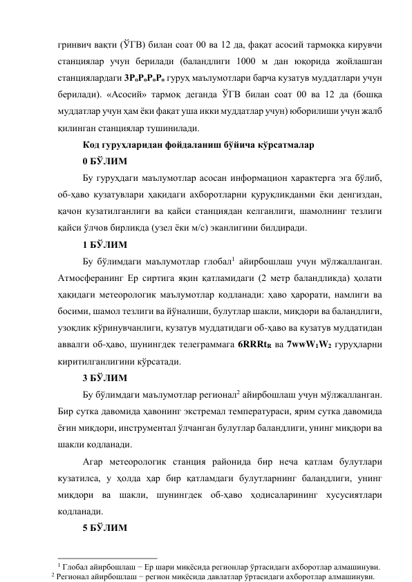 гринвич вақти (ЎГВ) билан соат 00 ва 12 да, фақат асосий тармоққа кирувчи 
станциялар учун берилади (баландлиги 1000 м дан юқорида жойлашган 
станциялардаги 3РоРоРоРо гуруҳ маълумотлари барча кузатув муддатлари учун 
берилади). «Асосий» тармоқ деганда ЎГВ билан соат 00 ва 12 да (бошқа 
муддатлар учун ҳам ёки фақат уша икки муддатлар учун) юборилиши учун жалб 
қилинган станциялар тушинилади. 
Код гуруҳларидан фойдаланиш бўйича кўрсатмалар 
0 БЎЛИМ 
Бу гуруҳдаги маълумотлар асосан информацион характерга эга бўлиб, 
об-ҳаво кузатувлари ҳақидаги ахборотларни қуруқликданми ёки денгиздан, 
қачон кузатилганлиги ва қайси станциядан келганлиги, шамолнинг тезлиги 
қайси ўлчов бирликда (узел ёки м/с) эканлигини билдиради. 
1 БЎЛИМ 
Бу бўлимдаги маълумотлар глобал1 айирбошлаш учун мўлжалланган. 
Атмосферанинг Ер сиртига яқин қатламидаги (2 метр баландликда) ҳолати 
ҳақидаги метеорологик маълумотлар кодланади: ҳаво ҳарорати, намлиги ва 
босими, шамол тезлиги ва йўналиши, булутлар шакли, миқдори ва баландлиги, 
узоқлик кўринувчанлиги, кузатув муддатидаги об-ҳаво ва кузатув муддатидан 
аввалги об-ҳаво, шунингдек телеграммага 6RRRtR ва 7wwW1W2 гуруҳларни 
киритилганлигини кўрсатади. 
3 БЎЛИМ 
Бу бўлимдаги маълумотлар регионал2 айирбошлаш учун мўлжалланган. 
Бир сутка давомида ҳавонинг экстремал температураси, ярим сутка давомида 
ёғин миқдори, инструментал ўлчанган булутлар баландлиги, унинг миқдори ва 
шакли кодланади.  
Агар метеорологик станция районида бир неча қатлам булутлари 
кузатилса, у ҳолда ҳар бир қатламдаги булутларнинг баландлиги, унинг 
миқдори ва шакли, шунингдек об-ҳаво ҳодисаларининг хусусиятлари 
кодланади. 
5 БЎЛИМ 
                                                          
 
1 Глобал айирбошлаш − Ер шари миқёсида регионлар ўртасидаги ахборотлар алмашинуви. 
2 Регионал айирбошлаш − регион миқёсида давлатлар ўртасидаги ахборотлар алмашинуви. 
