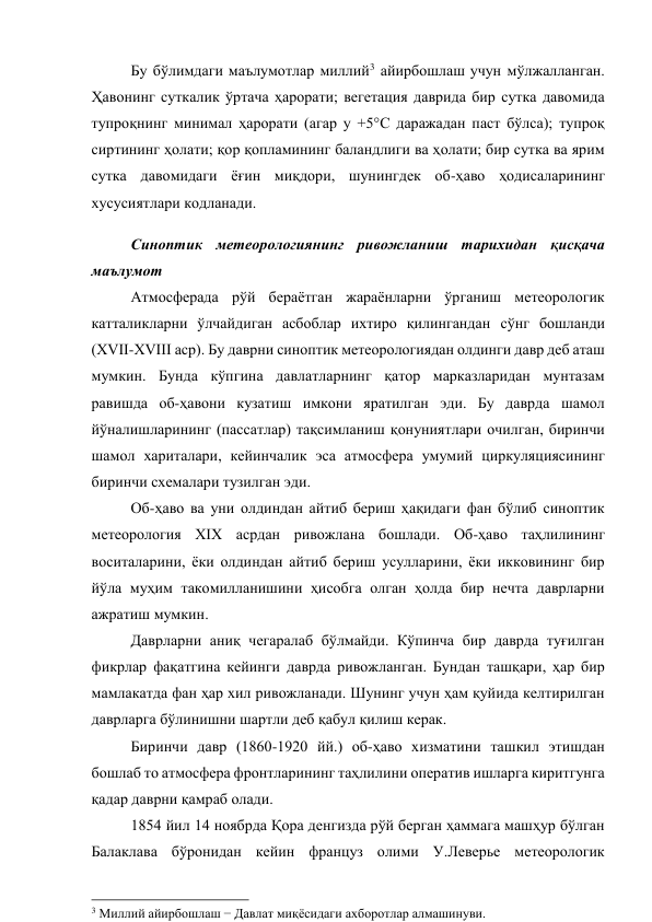 Бу бўлимдаги маълумотлар миллий3 айирбошлаш учун мўлжалланган. 
Ҳавонинг суткалик ўртача ҳарорати; вегетация даврида бир сутка давомида 
тупроқнинг минимал ҳарорати (агар у +5°С даражадан паст бўлса); тупроқ 
сиртининг ҳолати; қор қопламининг баландлиги ва ҳолати; бир сутка ва ярим 
сутка давомидаги ёғин миқдори, шунингдек об-ҳаво ҳодисаларининг 
хусусиятлари кодланади. 
Синоптик метеорологиянинг ривожланиш тарихидан қисқача 
маълумот 
Атмосферада рўй бераётган жараёнларни ўрганиш метеорологик 
катталикларни ўлчайдиган асбоблар ихтиро қилингандан сўнг бошланди 
(ХVII-XVIII аср). Бу даврни синоптик метеорологиядан олдинги давр деб аташ 
мумкин. Бунда кўпгина давлатларнинг қатор марказларидан мунтазам 
равишда об-ҳавони кузатиш имкони яратилган эди. Бу даврда шамол 
йўналишларининг (пассатлар) тақсимланиш қонуниятлари очилган, биринчи 
шамол хариталари, кейинчалик эса атмосфера умумий циркуляциясининг 
биринчи схемалари тузилган эди. 
Об-ҳаво ва уни олдиндан айтиб бериш ҳақидаги фан бўлиб синоптик 
метеорология XIX асрдан ривожлана бошлади. Об-ҳаво таҳлилининг 
воситаларини, ёки олдиндан айтиб бериш усулларини, ёки икковининг бир 
йўла муҳим такомилланишини ҳисобга олган ҳолда бир нечта даврларни 
ажратиш мумкин. 
Даврларни аниқ чегаралаб бўлмайди. Кўпинча бир даврда туғилган 
фикрлар фақатгина кейинги даврда ривожланган. Бундан ташқари, ҳар бир 
мамлакатда фан ҳар хил ривожланади. Шунинг учун ҳам қуйида келтирилган 
даврларга бўлинишни шартли деб қабул қилиш керак.  
Биринчи давр (1860-1920 йй.) об-ҳаво хизматини ташкил этишдан 
бошлаб то атмосфера фронтларининг таҳлилини оператив ишларга киритгунга 
қадар даврни қамраб олади. 
1854 йил 14 ноябрда Қора денгизда рўй берган ҳаммага машҳур бўлган 
Балаклава бўронидан кейин француз олими У.Леверье метеорологик 
                                                          
 
3 Миллий айирбошлаш − Давлат миқёсидаги ахборотлар алмашинуви. 
