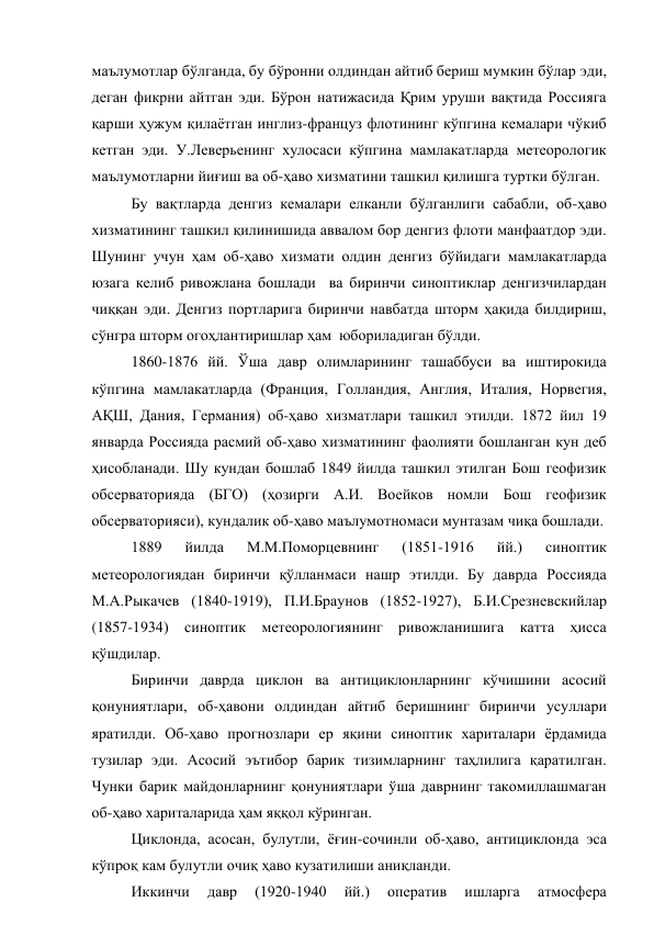 маълумотлар бўлганда, бу бўронни олдиндан айтиб бериш мумкин бўлар эди, 
деган фикрни айтган эди. Бўрон натижасида Қрим уруши вақтида Россияга 
қарши ҳужум қилаётган инглиз-француз флотининг кўпгина кемалари чўкиб 
кетган эди. У.Леверьенинг хулосаси кўпгина мамлакатларда метеорологик 
маълумотларни йиғиш ва об-ҳаво хизматини ташкил қилишга туртки бўлган. 
Бу вақтларда денгиз кемалари елканли бўлганлиги сабабли, об-ҳаво 
хизматининг ташкил қилинишида аввалом бор денгиз флоти манфаатдор эди. 
Шунинг учун ҳам об-ҳаво хизмати олдин денгиз бўйидаги мамлакатларда 
юзага келиб ривожлана бошлади  ва биринчи синоптиклар денгизчилардан 
чиққан эди. Денгиз портларига биринчи навбатда шторм ҳақида билдириш, 
сўнгра шторм огоҳлантиришлар ҳам  юбориладиган бўлди. 
1860-1876 йй. Ўша давр олимларининг ташаббуси ва иштирокида 
кўпгина мамлакатларда (Франция, Голландия, Англия, Италия, Норвегия, 
АҚШ, Дания, Германия) об-ҳаво хизматлари ташкил этилди. 1872 йил 19 
январда Россияда расмий об-ҳаво хизматининг фаолияти бошланган кун деб 
ҳисобланади. Шу кундан бошлаб 1849 йилда ташкил этилган Бош геофизик 
обсерваторияда (БГО) (ҳозирги А.И. Воейков номли Бош геофизик 
обсерваторияси), кундалик об-ҳаво маълумотномаси мунтазам чиқа бошлади. 
1889 
йилда 
М.М.Поморцевнинг 
(1851-1916 
йй.) 
синоптик 
метеорологиядан биринчи қўлланмаси нашр этилди. Бу даврда Россияда 
М.А.Рыкачев (1840-1919), П.И.Браунов (1852-1927), Б.И.Срезневскийлар 
(1857-1934) синоптик метеорологиянинг ривожланишига катта ҳисса 
қўшдилар. 
Биринчи даврда циклон ва антициклонларнинг кўчишини асосий 
қонуниятлари, об-ҳавони олдиндан айтиб беришнинг биринчи усуллари 
яратилди. Об-ҳаво прогнозлари ер яқини синоптик хариталари ёрдамида 
тузилар эди. Асосий эътибор барик тизимларнинг таҳлилига қаратилган. 
Чунки барик майдонларнинг қонуниятлари ўша даврнинг такомиллашмаган 
об-ҳаво хариталарида ҳам яққол кўринган. 
Циклонда, асосан, булутли, ёғин-сочинли об-ҳаво, антициклонда эса 
кўпроқ кам булутли очиқ ҳаво кузатилиши аниқланди. 
Иккинчи 
давр 
(1920-1940 
йй.) 
оператив 
ишларга 
атмосфера 

