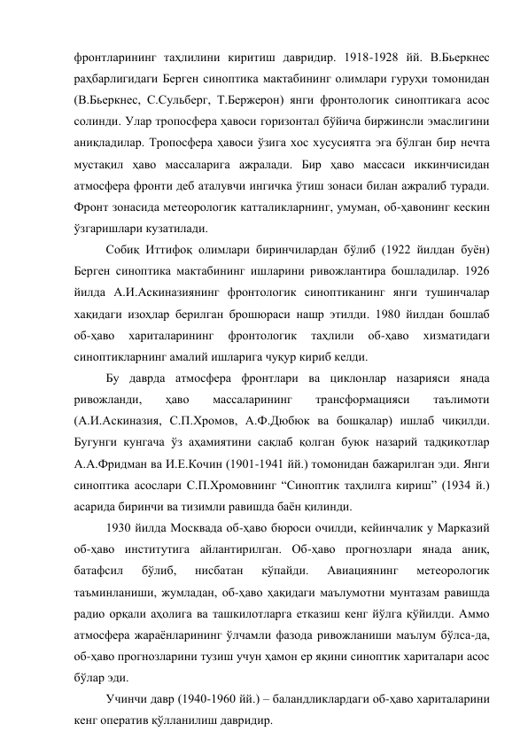 фронтларининг таҳлилини киритиш давридир. 1918-1928 йй. В.Бьеркнес 
раҳбарлигидаги Берген синоптика мактабининг олимлари гуруҳи томонидан 
(В.Бьеркнес, С.Сульберг, Т.Бержерон) янги фронтологик синоптикага асос 
солинди. Улар тропосфера ҳавоси горизонтал бўйича биржинсли эмаслигини 
аниқладилар. Тропосфера ҳавоси ўзига хос хусусиятга эга бўлган бир нечта 
мустақил ҳаво массаларига ажралади. Бир ҳаво массаси иккинчисидан 
атмосфера фронти деб аталувчи ингичка ўтиш зонаси билан ажралиб туради. 
Фронт зонасида метеорологик катталикларнинг, умуман, об-ҳавонинг кескин 
ўзгаришлари кузатилади. 
Собиқ Иттифоқ олимлари биринчилардан бўлиб (1922 йилдан буён) 
Берген синоптика мактабининг ишларини ривожлантира бошладилар. 1926 
йилда А.И.Аскиназиянинг фронтологик синоптиканинг янги тушинчалар 
хақидаги изоҳлар берилган брошюраси нашр этилди. 1980 йилдан бошлаб 
об-ҳаво 
хариталарининг 
фронтологик 
таҳлили 
об-ҳаво 
хизматидаги 
синоптикларнинг амалий ишларига чуқур кириб келди. 
Бу даврда атмосфера фронтлари ва циклонлар назарияси янада 
ривожланди, 
ҳаво 
массаларининг 
трансформацияси 
таълимоти 
(А.И.Аскиназия, С.П.Хромов, А.Ф.Дюбюк ва бошқалар) ишлаб чиқилди. 
Бугунги кунгача ўз аҳамиятини сақлаб қолган буюк назарий тадқиқотлар 
А.А.Фридман ва И.Е.Кочин (1901-1941 йй.) томонидан бажарилган эди. Янги 
синоптика асослари С.П.Хромовнинг “Синоптик таҳлилга кириш” (1934 й.) 
асарида биринчи ва тизимли равишда баён қилинди. 
1930 йилда Москвада об-ҳаво бюроси очилди, кейинчалик у Марказий 
об-ҳаво институтига айлантирилган. Об-ҳаво прогнозлари янада аниқ, 
батафсил 
бўлиб, 
нисбатан 
кўпайди. 
Авиациянинг 
метеорологик 
таъминланиши, жумладан, об-ҳаво ҳақидаги маълумотни мунтазам равишда 
радио орқали аҳолига ва ташкилотларга етказиш кенг йўлга қўйилди. Аммо 
атмосфера жараёнларининг ўлчамли фазода ривожланиши маълум бўлса-да, 
об-ҳаво прогнозларини тузиш учун ҳамон ер яқини синоптик хариталари асос 
бўлар эди.   
Учинчи давр (1940-1960 йй.) – баландликлардаги об-ҳаво хариталарини 
кенг оператив қўлланилиш давридир. 
