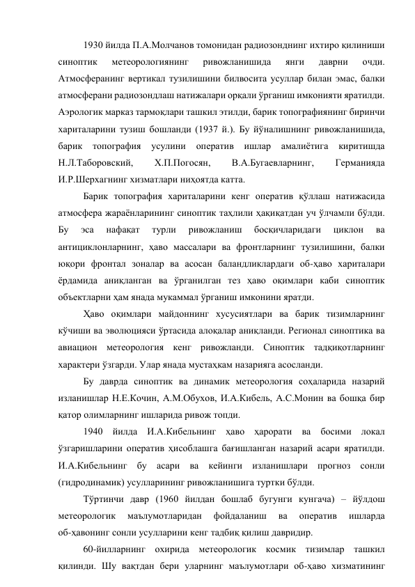 1930 йилда П.А.Молчанов томонидан радиозонднинг ихтиро қилиниши 
синоптик 
метеорологиянинг 
ривожланишида 
янги 
даврни 
очди. 
Атмосферанинг вертикал тузилишини билвосита усуллар билан эмас, балки 
атмосферани радиозондлаш натижалари орқали ўрганиш имконияти яратилди. 
Аэрологик марказ тармоқлари ташкил этилди, барик топографиянинг биринчи 
хариталарини тузиш бошланди (1937 й.). Бу йўналишнинг ривожланишида, 
барик 
топография 
усулини оператив ишлар амалиётига 
киритишда 
Н.Л.Таборовский, 
Х.П.Погосян, 
В.А.Бугаевларнинг, 
Германияда 
И.Р.Шерхагнинг хизматлари ниҳоятда катта. 
Барик топография хариталарини кенг оператив қўллаш натижасида 
атмосфера жараёнларининг синоптик таҳлили ҳақиқатдан уч ўлчамли бўлди. 
Бу 
эса 
нафақат 
турли 
ривожланиш 
босқичларидаги 
циклон 
ва 
антициклонларнинг, ҳаво массалари ва фронтларнинг тузилишини, балки 
юқори фронтал зоналар ва асосан баландликлардаги об-ҳаво хариталари 
ёрдамида аниқланган ва ўрганилган тез ҳаво оқимлари каби синоптик 
объектларни ҳам янада мукаммал ўрганиш имконини яратди. 
Ҳаво оқимлари майдоннинг хусусиятлари ва барик тизимларнинг 
кўчиши ва эволюцияси ўртасида алоқалар аниқланди. Регионал синоптика ва 
авиацион метеорология кенг ривожланди. Синоптик тадқиқотларнинг 
характери ўзгарди. Улар янада мустаҳкам назарияга асосланди. 
Бу даврда синоптик ва динамик метеорология соҳаларида назарий 
изланишлар Н.Е.Кочин, А.М.Обухов, И.А.Кибель, А.С.Монин ва бошқа бир 
қатор олимларнинг ишларида ривож топди. 
1940 йилда И.А.Кибельнинг ҳаво ҳарорати ва босими локал 
ўзгаришларини оператив ҳисоблашга бағишланган назарий асари яратилди. 
И.А.Кибельнинг бу асари ва кейинги изланишлари прогноз сонли 
(гидродинамик) усулларининг ривожланишига туртки бўлди.  
Тўртинчи давр (1960 йилдан бошлаб бугунги кунгача) – йўлдош 
метеорологик 
маълумотларидан 
фойдаланиш 
ва 
оператив 
ишларда 
об-ҳавонинг сонли усулларини кенг тадбиқ қилиш давридир. 
60-йилларнинг охирида метеорологик космик тизимлар ташкил 
қилинди. Шу вақтдан бери уларнинг маълумотлари об-ҳаво хизматининг 

