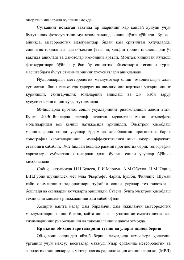 оператив ишларида қўлланилмоқда.  
Сутканинг исталган вақтида Ер шарининг ҳар қандай ҳудуди учун 
булутлилик фотосуратини мунтазам равишда олиш йўлга қўйилди. Бу эса, 
айниқса, метеорологик маълумотлар билан кам ёритилган ҳудудларда, 
синоптик таҳлилни янада объектив ўтказиш, хавфли тропик циклонларни ўз 
вақтида аниқлаш ва ҳакозолар имконини яратди. Монтаж қилинган йўлдош 
фотосуратлари бўйича у ёки бу синоптик объектларга тегишли турли 
масштабдаги булут стизимларининг хусусиятлари аниқланади. 
Йўлдошлардан метеорологик маълумотлар олиш имкониятлари ҳали 
тугамаган. Яқин келажакда ҳарорат ва намликнинг вертикал ўзгаришининг 
кўриниши, 
ёғингарчилик 
зоналарини 
аниқлаш 
ва 
ҳ.к. 
каби 
зарур 
хусусиятларни очиш кўзда тутилмоқда. 
60-йилларда прогноз сонли усулларининг ривожланиши давом этди. 
Бунга 
40-50-йилларда 
таклиф 
этилган 
мукаммалашмаган 
атмосфера 
моделларидан воз кечиш натижасида эришилди. Электрон ҳисоблаш 
машиналарида сонли усуллар ёрдамида ҳисобланган прогностик барик 
топография хариталарининг  муваффақиятлилиги анча юқори даражага 
етганлиги сабабли, 1962 йилдан бошлаб расмий прогностик барик топография 
хариталари субъектив хатолардан ҳоли бўлган сонли усуллар бўйича 
ҳисобланади.  
Собиқ  иттифоқда Н.И.Булеев, Г.И.Марчук, А.М.Обухов, И.М.Юдин, 
В.И.Губин шунингдек, чет элда Фьертофт, Чарни, Бушби, Филлипс, Шуман 
каби олимларнинг тадқиқотлари туфайли сонли усуллар тез ривожлана 
бошлади ва сезиларли ютуқларга эришилди. Сўзсиз, бунга электрон ҳисоблаш 
техникани мислсиз ривожланиши ҳам сабаб бўлди. 
Ҳозирги вақтга қадар ҳам бирламчи, ҳам иккиламчи метеорологик 
маълумотларни олиш, йиғиш, қайта ишлаш ва узатиш автоматизацияланган 
тизимларининг ривожланиши ва такомилланиши давом этмоқда.  
Ер яқини об-ҳаво хариталарини тузиш ва уларга ишлов бериш 
Об-ҳавони олдиндан айтиб бериш мақсадида атмосфера ҳолатини 
ўрганиш учун махсус воситалар мавжуд. Улар ёрдамида метеорологик ва 
аэрологик станциялардан, метеорологик радиолокация станцияларидан (МРЛ) 
