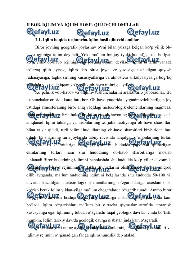  
 
II BOB. IQLIM VA IQLIM HOSIL QILUVCHI OMILLAR 
 
2.1. Iqlim haqida tushuncha.Iqlim hosil qiluvchi omillar 
Biror joyning geografik joylashuv o‘rni bilan yuzaga kelgan ko‘p yillik ob-
havo rejimiga iqlim deyiladi. Yoki ma’lum bir joy (yoki hudud)ga xos bo‘lgan 
ko‘p yillik ob-havo rejimiga shu joyning iqlimi deyiladi. Iqlim ta’rifini yanada 
to‘laroq qilib aytsak, iqlim deb biror joyda er yuzasiga tushadigan quyosh 
radiasiyasiga, taglik sirtning xususiyatlariga va atmosfera sirkulyasiyasiga bog‘liq 
ravishda yuzaga chiqqan ko‘p yillik ob-havo rejimiga aytiladi. 
Кo‘pchilik «ob-havo» va «iqlim» tushunchalarini aralashtirib yuboradilar. Bu 
tushunchalar orasida katta farq bor. Ob-havo yuqorida aytganimizdek berilgan joy 
ustidagi atmosferaning biror aniq vaqtdagi meteorologik elementlarning majmuasi 
bilan aniqlanadigan fizik holatidir. Iqlim esa ob-havoning ko‘p yillik rejimi asosida 
aniqlanadi.Iqlim tabiatga va insonlarning xo‘jalik faoliyatiga ob-havo sharoitlari 
bilan ta’sir qiladi, turli iqlimli hududlarning ob-havo sharoitlari bir-biridan farq 
qiladi. Er sharining turli joylarida tabiiy ravishda tarqalgan o‘rmonlarning turlari 
ham ob-havo sharoitlariga bog‘liq.U yoki bu hududda parvarish qilinadigan 
ekinlarning 
turlari 
ham 
shu 
hududning 
ob-havo 
sharoitlariga 
moslab 
tanlanadi.Biror hududning iqlimini baholashda shu hududda ko‘p yillar davomida 
kuzatilgan ob-havo rejimining o‘rtacha qiymatlarini olish kerak. Yanada aniqroq 
qilib aytganda, ma’lum hududning iqlimini belgilashda shu xududda 50-100 yil 
davrida kuzatilgan meteorologik elementlarning o‘zgarishlariga asoslanib ish 
ko‘rish kerak.Iqlim yildan-yilga ma’lum chegaralarda o‘zgarib turadi. Ammo biror 
ko‘p yillik davrdan boshqa ko‘p yillik davrlarga nisbatan o‘zgarishi juda kam 
bo‘ladi. Iqlim o‘zgarishlari ma’lum bir o‘rtacha qiymatlar atrofida tebranish 
xususyatiga ega. Iqlimning tubdan o‘zgarishi faqat geologik davrlar ichida bo‘lishi 
mumkin. Iqlim tarixiy davrda geologik davrga nisbatan juda kam o‘zgaradi. 
Er sharida yoki uning ayrim qismlarida iqlimlarning shakllanish sharoitlari va 
iqlimiy rejimini o‘rganadigan fanga iqlimshunoslik deb ataladi. 
