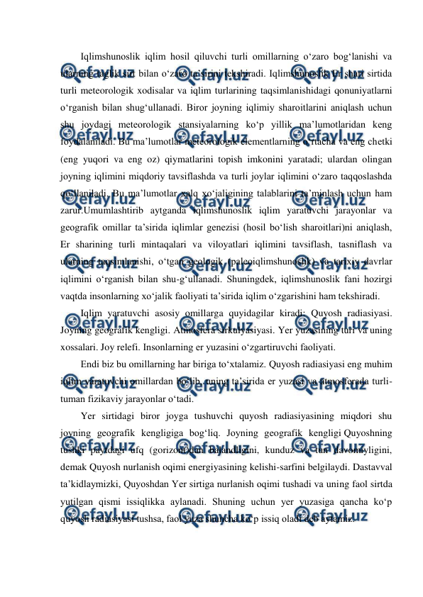  
 
Iqlimshunoslik iqlim hosil qiluvchi turli omillarning o‘zaro bog‘lanishi va 
ularning taglik sirt bilan o‘zaro ta’sirini tekshiradi. Iqlimshunoslik Er shari sirtida 
turli meteorologik xodisalar va iqlim turlarining taqsimlanishidagi qonuniyatlarni 
o‘rganish bilan shug‘ullanadi. Biror joyning iqlimiy sharoitlarini aniqlash uchun 
shu joydagi meteorologik stansiyalarning ko‘p yillik ma’lumotlaridan keng 
foydalaniladi. Bu ma’lumotlar meteorologik elementlarning o‘rtacha va eng chetki 
(eng yuqori va eng oz) qiymatlarini topish imkonini yaratadi; ulardan olingan 
joyning iqlimini miqdoriy tavsiflashda va turli joylar iqlimini o‘zaro taqqoslashda 
qo‘llaniladi. Bu ma’lumotlar xalq xo‘jaligining talablarini ta’minlash uchun ham 
zarur.Umumlashtirib aytganda iqlimshunoslik iqlim yaratuvchi jarayonlar va 
geografik omillar ta’sirida iqlimlar genezisi (hosil bo‘lish sharoitlari)ni aniqlash, 
Er sharining turli mintaqalari va viloyatlari iqlimini tavsiflash, tasniflash va 
ularning taqsimlanishi, o‘tgan geologik (paleoiqlimshunoslik) va tarixiy davrlar 
iqlimini o‘rganish bilan shu-g‘ullanadi. Shuningdek, iqlimshunoslik fani hozirgi 
vaqtda insonlarning xo‘jalik faoliyati ta’sirida iqlim o‘zgarishini ham tekshiradi. 
Iqlim yaratuvchi asosiy omillarga quyidagilar kiradi: Quyosh radiasiyasi. 
Joyning geografik kengligi. Atmosfera sirkulyasiyasi. Yer yuzasining turi va uning 
xossalari. Joy relefi. Insonlarning er yuzasini o‘zgartiruvchi faoliyati. 
Endi biz bu omillarning har biriga to‘xtalamiz. Quyosh radiasiyasi eng muhim 
iqlim yaratuvchi omillardan bo‘lib, uning ta’sirida er yuzasi va atmosferada turli-
tuman fizikaviy jarayonlar o‘tadi. 
Yer sirtidagi biror joyga tushuvchi quyosh radiasiyasining miqdori shu 
joyning geografik kengligiga bog‘liq. Joyning geografik kengligi Quyoshning 
tushki paytdagi ufq (gorizont)dan balandligini, kunduz va tun davomiyligini, 
demak Quyosh nurlanish oqimi energiyasining kelishi-sarfini belgilaydi. Dastavval 
ta’kidlaymizki, Quyoshdan Yer sirtiga nurlanish oqimi tushadi va uning faol sirtda 
yutilgan qismi issiqlikka aylanadi. Shuning uchun yer yuzasiga qancha ko‘p 
quyosh radiasiyasi tushsa, faol yuza shuncha ko‘p issiq oladi deb aytamiz. 
