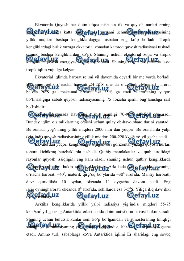  
 
Ekvatorda Quyosh har doim ufqqa nisbatan tik va quyosh nurlari erning 
gorizontal yuzasiga katta burchaklarda tushgani uchun quyosh radiasiyasining 
yillik miqdori boshqa kengliklardagiga nisbatan eng ko‘p bo‘ladi. Tropik 
kengliklardagi birlik yuzaga ekvatorial zonadan kamroq quyosh radiasiyasi tushadi 
(ammo boshqa kengliklardan ko‘p). Shuning uchun ekvatorial zona va tropik 
kengliklar quyosh energiyasini eng ko‘p oladi. Shuning uchun bu yerlarda issiq 
tropik iqlim vujudga kelgan. 
Ekvatorial iqlimda harorat rejimi yil davomida deyarli bir me’yorda bo‘ladi. 
Havoning oylik o‘rtacha harorati 24-280S orasida o‘zgaradi. Minimal harorat 
ba’zan 200S ga, maksimal harorat esa 350S ga etadi. Haroratning yuqori 
bo‘lmasligiga sabab quyosh radiasiyasining 75 foizcha qismi bug‘lanishga sarf 
bo‘lishidir 
Ekvatorial zonada havoning nisbiy namligi 70-90% atrofida o‘zgaradi. 
Bunday iqlim o‘simliklarning o‘sishi uchun qulay ob-havo sharoitlarini yaratadi. 
Bu zonada yog‘inning yillik miqdori 2000 mm dan yuqori. Bu zonalarda yalpi 
(yig‘indi) quyosh radiasiyasining yillik miqdori 200-220 kkal/sm2·yil gacha etadi. 
Ekvatordan yuqori kengliklarga siljigan sari gorizontal yuzaga quyosh nurlari 
tobora kichikroq burchaklarda tushadi. Qutbiy mamlakatlar va qutb atrofidagi 
rayonlar quyosh issiqligini eng kam oladi, shuning uchun qutbiy kengliklarda 
qattiq sovuq iqlim hukm suradi. Markaziy Arktikada yanvar oyida havoning 
o‘rtacha harorati –400, materik qirg‘oq bo‘ylarida –300 atrofida. Manfiy haroratli 
davr quruqlikda 10 oydan, okeanda 11 oygacha davom etadi. Eng 
issiq oyningharorati okeanda 00 atrofida, sohillarda esa 3-50S. Yiliga iliq davr ikki 
oydan oshmaydi. 
Arktika kengliklarida yillik yalpi radiasiya yig‘indisi miqdori 55-75 
kkal/sm2 yil ga teng.Antarktida erlari ustida doim antisiklon havosi hukm suradi. 
Shuning uchun bulutsiz kunlar soni ko‘p bo‘lganidan va atmosferaning tiniqligi 
sababli yalpi radiasiyaning yillik miqdori yig‘indisi 100-120 kkal/sm2. yil gacha 
etadi. Ammo turli sabablarga ko‘ra Antarktida iqlimi Er sharidagi eng sovuq 
