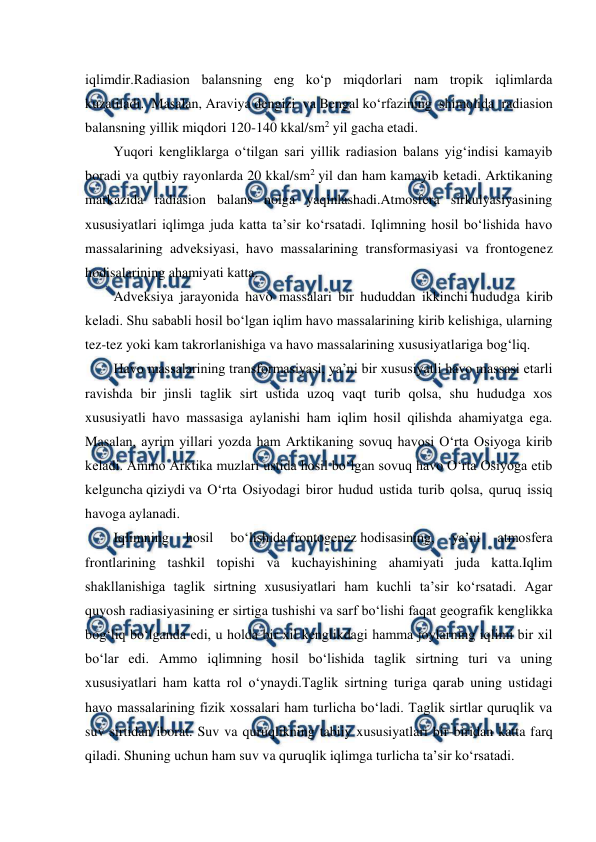  
 
iqlimdir.Radiasion balansning eng ko‘p miqdorlari nam tropik iqlimlarda 
kuzatiladi. Masalan, Araviya dengizi va Bengal ko‘rfazining shimolida radiasion 
balansning yillik miqdori 120-140 kkal/sm2 yil gacha etadi. 
Yuqori kengliklarga o‘tilgan sari yillik radiasion balans yig‘indisi kamayib 
boradi va qutbiy rayonlarda 20 kkal/sm2 yil dan ham kamayib ketadi. Arktikaning 
markazida radiasion balans nolga yaqinlashadi.Atmosfera sirkulyasiyasining 
xususiyatlari iqlimga juda katta ta’sir ko‘rsatadi. Iqlimning hosil bo‘lishida havo 
massalarining adveksiyasi, havo massalarining transformasiyasi va frontogenez 
hodisalarining ahamiyati katta. 
Adveksiya jarayonida havo massalari bir hududdan ikkinchi hududga kirib 
keladi. Shu sababli hosil bo‘lgan iqlim havo massalarining kirib kelishiga, ularning 
tez-tez yoki kam takrorlanishiga va havo massalarining xususiyatlariga bog‘liq. 
Havo massalarining transformasiyasi, ya’ni bir xususiyatli havo massasi etarli 
ravishda bir jinsli taglik sirt ustida uzoq vaqt turib qolsa, shu hududga xos 
xususiyatli havo massasiga aylanishi ham iqlim hosil qilishda ahamiyatga ega. 
Masalan, ayrim yillari yozda ham Arktikaning sovuq havosi O‘rta Osiyoga kirib 
keladi. Ammo Arktika muzlari ustida hosil bo‘lgan sovuq havo O‘rta Osiyoga etib 
kelguncha qiziydi va O‘rta Osiyodagi biror hudud ustida turib qolsa, quruq issiq 
havoga aylanadi. 
Iqlimning 
hosil 
bo‘lishida frontogenez hodisasining, 
ya’ni 
atmosfera 
frontlarining tashkil topishi va kuchayishining ahamiyati juda katta.Iqlim 
shakllanishiga taglik sirtning xususiyatlari ham kuchli ta’sir ko‘rsatadi. Agar 
quyosh radiasiyasining er sirtiga tushishi va sarf bo‘lishi faqat geografik kenglikka 
bog‘liq bo‘lganda edi, u holda bir xil kenglikdagi hamma joylarning iqlimi bir xil 
bo‘lar edi. Ammo iqlimning hosil bo‘lishida taglik sirtning turi va uning 
xususiyatlari ham katta rol o‘ynaydi.Taglik sirtning turiga qarab uning ustidagi 
havo massalarining fizik xossalari ham turlicha bo‘ladi. Taglik sirtlar quruqlik va 
suv sirtidan iborat. Suv va quruqlikning tabiiy xususiyatlari bir-biridan katta farq 
qiladi. Shuning uchun ham suv va quruqlik iqlimga turlicha ta’sir ko‘rsatadi. 
