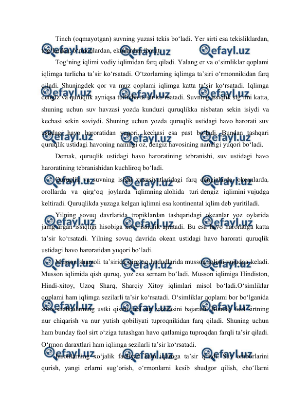  
 
Tinch (oqmayotgan) suvning yuzasi tekis bo‘ladi. Yer sirti esa tekisliklardan, 
tog‘lardan, o‘rmonlardan, ekinlardan iborat. 
Tog‘ning iqlimi vodiy iqlimidan farq qiladi. Yalang er va o‘simliklar qoplami 
iqlimga turlicha ta’sir ko‘rsatadi. O‘tzorlarning iqlimga ta’siri o‘rmonnikidan farq 
qiladi. Shuningdek qor va muz qoplami iqlimga katta ta’sir ko‘rsatadi. Iqlimga 
dengiz va quruqlik ayniqsa turlicha ta’sir ko‘rsatadi. Suvning issiqlik sig‘imi katta, 
shuning uchun suv havzasi yozda kunduzi quruqlikka nisbatan sekin isiydi va 
kechasi sekin soviydi. Shuning uchun yozda quruqlik ustidagi havo harorati suv 
ustidagi havo haroratidan yuqori, kechasi esa past bo‘ladi. Bundan tashqari 
quruqlik ustidagi havoning namligi oz, dengiz havosining namligi yuqori bo‘ladi. 
Demak, quruqlik ustidagi havo haroratining tebranishi, suv ustidagi havo 
haroratining tebranishidan kuchliroq bo‘ladi. 
Quruqlik va suvning isishi xususiyatlaridagi farq dengizlarda, okeanlarda, 
orollarda va qirg‘oq joylarda iqlimning alohida turi dengiz iqlimini vujudga 
keltiradi. Quruqlikda yuzaga kelgan iqlimni esa kontinental iqlim deb yuritiladi. 
Yilning sovuq davrlarida tropiklardan tashqaridagi okeanlar yoz oylarida 
jamg‘argan issiqligi hisobiga ko‘p issiqlik ajratadi. Bu esa havo haroratiga katta 
ta’sir ko‘rsatadi. Yilning sovuq davrida okean ustidagi havo harorati quruqlik 
ustidagi havo haroratidan yuqori bo‘ladi. 
Musson shamoli ta’sirida qirg‘oq hududlarida musson iqlimi vujudga keladi. 
Musson iqlimida qish quruq, yoz esa sernam bo‘ladi. Musson iqlimiga Hindiston, 
Hindi-xitoy, Uzoq Sharq, Sharqiy Xitoy iqlimlari misol bo‘ladi.O‘simliklar 
qoplami ham iqlimga sezilarli ta’sir ko‘rsatadi. O‘simliklar qoplami bor bo‘lganida 
shox-shabbalarning ustki qismi faol sirt vazifasini bajaradi. Bunday faol sirtning 
nur chiqarish va nur yutish qobiliyati tuproqnikidan farq qiladi. Shuning uchun 
ham bunday faol sirt o‘ziga tutashgan havo qatlamiga tuproqdan farqli ta’sir qiladi. 
O‘rmon daraxtlari ham iqlimga sezilarli ta’sir ko‘rsatadi. 
Insonlarning xo‘jalik faoliyati ham iqlimga ta’sir qiladi. Suv omborlarini 
qurish, yangi erlarni sug‘orish, o‘rmonlarni kesib shudgor qilish, cho‘llarni 
