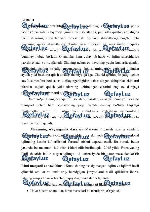  
 
KIRISH 
Mavzuning dolzarbligi. Ob-havo insonlarning xo‘jalik faoliyatiga jiddiy 
ta’sir ko‘rsata-di. Xalq xo‘jaligining turli sohalarida, jumladan qishloq xo‘jaligida 
turli ishlarning muvaffaqiyatli o‘tkazilishi ob-havo sharoitlariga bog‘liq. Ob-
havoning qulay sharoitlarida ekinlar yaxshi o‘sadi va rivojlanadi, noqulay 
sharoitlarida esa ozmi-ko‘pmi zararlanadi yoki juda noqulay ob-havo sharoitida 
butunlay nobud bo‘ladi. O‘rmonlar ham qulay ob-havo va iqlim sharoitlarida 
yaxshi o‘sadi va rivojlanadi. Shuning uchun ob-havoning yaqin kunlarda qanday 
bo‘lishini, qishloq xo‘jaligi uchun zararli hodisalarning ro‘y berishini oldindan 
aytish yoki bashorat qilish amaliy ahamiyatga ega. Chunki qishloq xo‘jaligi uchun 
xavfli atmosfera hodisalari kutilayotganligidan xabar topgan dehqonlar ekinlarni 
ulardan saqlab qolish yoki ularning keltiradigan zararini eng oz darajaga 
tushirishga doir tadbirlarni qo‘llaydilar. 
Xalq xo‘jaligining boshqa turli sohalari, masalan, aviasiya, temir yo‘l va avto 
transport uchun ham ob-havoning yaqin vaqtda qanday bo‘lishi haqidagi 
ma’lumotlar zarur. Bu ishni turli xududlarda joylashgan meteorologik 
stansiyalardagi o‘lchash natijalariga tayanib ish ko‘radigan maxsus tashkilot ob-
havo xizmati bajaradi. 
Mavzuning o`rganganlik darajasi. Mavzuni o`rganish bizning kundalik 
hayotimizda yuz berayotgan o`zgarishlar, va dunyoda yuz berayotgan global 
iqlimning keskin ko`tarilishini bartaraf etishni taqazzo etadi. Bu borada butun 
jaxonda bu muamoni hal etish ishlari olib borilmoqda. 2015-yilda Fransiyaning 
Parij shaxrida bo`lib o`tgan iqlimga oid kafrensiyada bir qator masalalar ko`rib 
chiqildi.  
Ishni maqsadi va vazifalari : Kurs ishining asosiy maqsadi iqlim va iqlimni hosil 
qiluvchi omillar va unda ro‘y beradgigan jarayonlarni taxlil qilishdan iborat. 
Ishning maqsadidan kelib chiqib quyidagi vazifalar belgilandi: 
 Atmosferadagi jarayonlar va ularning ahamiyati fikrlarni taxlil qilish; 
 Havo bosimi,shamollar, havo massalari va frontlarini o’rganish; 
