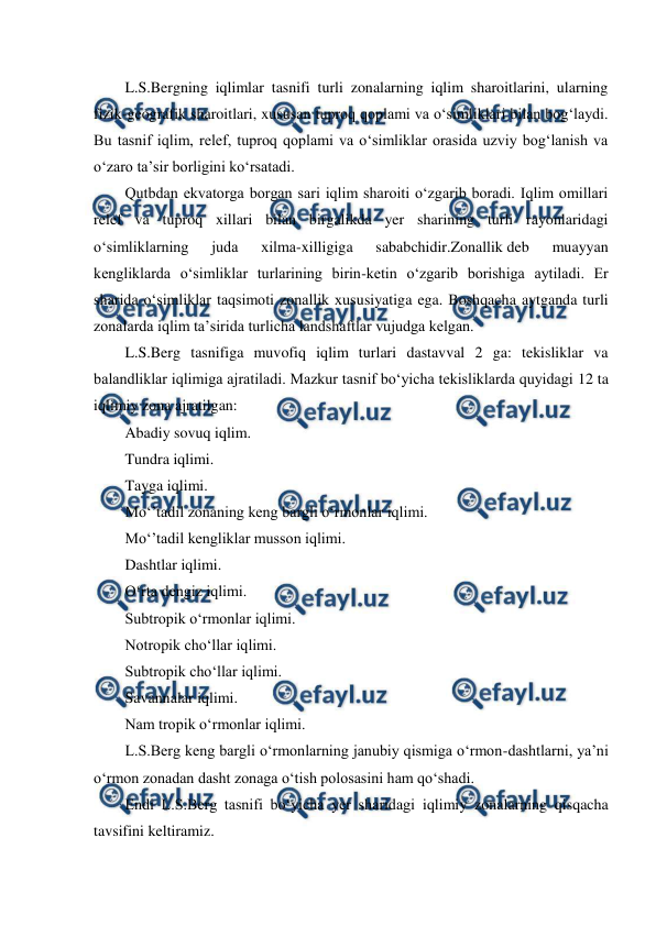  
 
L.S.Bergning iqlimlar tasnifi turli zonalarning iqlim sharoitlarini, ularning 
fizik-geografik sharoitlari, xususan tuproq qoplami va o‘simliklari bilan bog‘laydi. 
Bu tasnif iqlim, relef, tuproq qoplami va o‘simliklar orasida uzviy bog‘lanish va 
o‘zaro ta’sir borligini ko‘rsatadi. 
Qutbdan ekvatorga borgan sari iqlim sharoiti o‘zgarib boradi. Iqlim omillari 
relef va tuproq xillari bilan birgalikda yer sharining turli rayonlaridagi 
o‘simliklarning 
juda 
xilma-xilligiga 
sababchidir.Zonallik deb 
muayyan 
kengliklarda o‘simliklar turlarining birin-ketin o‘zgarib borishiga aytiladi. Er 
sharida o‘simliklar taqsimoti zonallik xususiyatiga ega. Boshqacha aytganda turli 
zonalarda iqlim ta’sirida turlicha landshaftlar vujudga kelgan. 
L.S.Berg tasnifiga muvofiq iqlim turlari dastavval 2 ga: tekisliklar va 
balandliklar iqlimiga ajratiladi. Mazkur tasnif bo‘yicha tekisliklarda quyidagi 12 ta 
iqlimiy zona ajratilgan: 
Abadiy sovuq iqlim. 
Tundra iqlimi. 
Tayga iqlimi. 
Mo‘’tadil zonaning keng bargli o‘rmonlar iqlimi. 
Mo‘’tadil kengliklar musson iqlimi. 
Dashtlar iqlimi. 
O‘rta dengiz iqlimi. 
Subtropik o‘rmonlar iqlimi. 
Notropik cho‘llar iqlimi. 
Subtropik cho‘llar iqlimi. 
Savannalar iqlimi. 
Nam tropik o‘rmonlar iqlimi. 
L.S.Berg keng bargli o‘rmonlarning janubiy qismiga o‘rmon-dashtlarni, ya’ni 
o‘rmon zonadan dasht zonaga o‘tish polosasini ham qo‘shadi. 
Endi L.S.Berg tasnifi bo‘yicha yer sharidagi iqlimiy zonalarning qisqacha 
tavsifini keltiramiz. 
