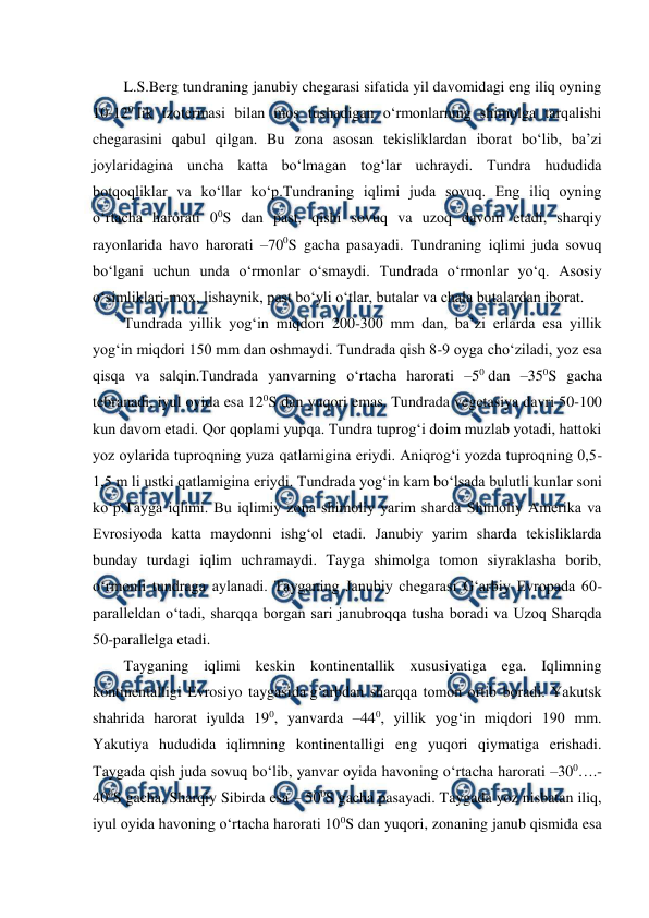  
 
L.S.Berg tundraning janubiy chegarasi sifatida yil davomidagi eng iliq oyning 
10-120 lik izotermasi bilan mos tushadigan o‘rmonlarning shimolga tarqalishi 
chegarasini qabul qilgan. Bu zona asosan tekisliklardan iborat bo‘lib, ba’zi 
joylaridagina uncha katta bo‘lmagan tog‘lar uchraydi. Tundra hududida 
botqoqliklar va ko‘llar ko‘p.Tundraning iqlimi juda sovuq. Eng iliq oyning 
o‘rtacha harorati 00S dan past, qishi sovuq va uzoq davom etadi, sharqiy 
rayonlarida havo harorati –700S gacha pasayadi. Tundraning iqlimi juda sovuq 
bo‘lgani uchun unda o‘rmonlar o‘smaydi. Tundrada o‘rmonlar yo‘q. Asosiy 
o‘simliklari-mox, lishaynik, past bo‘yli o‘tlar, butalar va chala butalardan iborat. 
Tundrada yillik yog‘in miqdori 200-300 mm dan, ba’zi erlarda esa yillik 
yog‘in miqdori 150 mm dan oshmaydi. Tundrada qish 8-9 oyga cho‘ziladi, yoz esa 
qisqa va salqin.Tundrada yanvarning o‘rtacha harorati –50 dan –350S gacha 
tebranadi, iyul oyida esa 120S dan yuqori emas. Tundrada vegetasiya davri 50-100 
kun davom etadi. Qor qoplami yupqa. Tundra tuprog‘i doim muzlab yotadi, hattoki 
yoz oylarida tuproqning yuza qatlamigina eriydi. Aniqrog‘i yozda tuproqning 0,5-
1,5 m li ustki qatlamigina eriydi. Tundrada yog‘in kam bo‘lsada bulutli kunlar soni 
ko‘p.Tayga iqlimi. Bu iqlimiy zona shimoliy yarim sharda Shimoliy Amerika va 
Evrosiyoda katta maydonni ishg‘ol etadi. Janubiy yarim sharda tekisliklarda 
bunday turdagi iqlim uchramaydi. Tayga shimolga tomon siyraklasha borib, 
o‘rmonli tundraga aylanadi. Tayganing Janubiy chegarasi G‘arbiy Evropada 60-
paralleldan o‘tadi, sharqqa borgan sari janubroqqa tusha boradi va Uzoq Sharqda 
50-parallelga etadi. 
Tayganing iqlimi keskin kontinentallik xususiyatiga ega. Iqlimning 
kontinentalligi Evrosiyo taygasida g‘arbdan sharqqa tomon ortib boradi. Yakutsk 
shahrida harorat iyulda 190, yanvarda –440, yillik yog‘in miqdori 190 mm. 
Yakutiya hududida iqlimning kontinentalligi eng yuqori qiymatiga erishadi. 
Taygada qish juda sovuq bo‘lib, yanvar oyida havoning o‘rtacha harorati –300….- 
400S gacha, Sharqiy Sibirda esa – 500S gacha pasayadi. Taygada yoz nisbatan iliq, 
iyul oyida havoning o‘rtacha harorati 100S dan yuqori, zonaning janub qismida esa 
