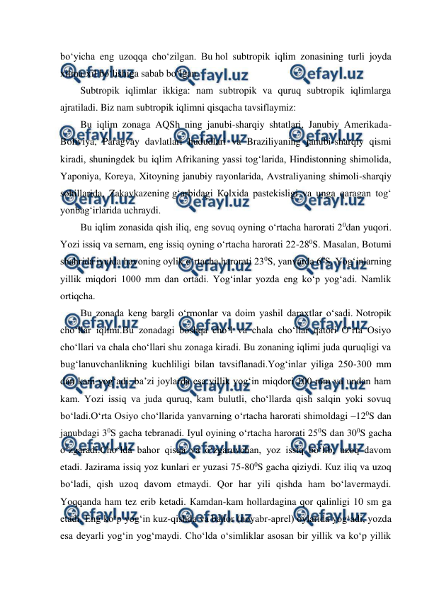  
 
bo‘yicha eng uzoqqa cho‘zilgan. Bu hol subtropik iqlim zonasining turli joyda 
xilma-xil bo‘lishiga sabab bo‘lgan. 
Subtropik iqlimlar ikkiga: nam subtropik va quruq subtropik iqlimlarga 
ajratiladi. Biz nam subtropik iqlimni qisqacha tavsiflaymiz: 
Bu iqlim zonaga AQSh ning janubi-sharqiy shtatlari, Janubiy Amerikada-
Boliviya, Paragvay davlatlari hududlari va Braziliyaning janubi-sharqiy qismi 
kiradi, shuningdek bu iqlim Afrikaning yassi tog‘larida, Hindistonning shimolida, 
Yaponiya, Кoreya, Xitoyning janubiy rayonlarida, Avstraliyaning shimoli-sharqiy 
sohillarida, Zakavkazening g‘arbidagi Кolxida pastekisligi va unga qaragan tog‘ 
yonbag‘irlarida uchraydi. 
Bu iqlim zonasida qish iliq, eng sovuq oyning o‘rtacha harorati 20dan yuqori. 
Yozi issiq va sernam, eng issiq oyning o‘rtacha harorati 22-280S. Masalan, Botumi 
shahrida iyulda havoning oylik o‘rtacha harorati 230S, yanvarda 60S. Yog‘inlarning 
yillik miqdori 1000 mm dan ortadi. Yog‘inlar yozda eng ko‘p yog‘adi. Namlik 
ortiqcha. 
Bu zonada keng bargli o‘rmonlar va doim yashil daraxtlar o‘sadi. Notropik 
cho‘llar iqlimi.Bu zonadagi boshqa cho‘l va chala cho‘llar qatori O‘rta Osiyo 
cho‘llari va chala cho‘llari shu zonaga kiradi. Bu zonaning iqlimi juda quruqligi va 
bug‘lanuvchanlikning kuchliligi bilan tavsiflanadi.Yog‘inlar yiliga 250-300 mm 
dan kam yog‘adi, ba’zi joylarda esa yillik yog‘in miqdori 100 mm va undan ham 
kam. Yozi issiq va juda quruq, kam bulutli, cho‘llarda qish salqin yoki sovuq 
bo‘ladi.O‘rta Osiyo cho‘llarida yanvarning o‘rtacha harorati shimoldagi –120S dan 
janubdagi 30S gacha tebranadi. Iyul oyining o‘rtacha harorati 250S dan 300S gacha 
o‘zgaradi.Cho‘lda bahor qisqa va o‘zgaruvchan, yoz issiq bo‘lib, uzoq davom 
etadi. Jazirama issiq yoz kunlari er yuzasi 75-800S gacha qiziydi. Кuz iliq va uzoq 
bo‘ladi, qish uzoq davom etmaydi. Qor har yili qishda ham bo‘lavermaydi. 
Yoqqanda ham tez erib ketadi. Кamdan-kam hollardagina qor qalinligi 10 sm ga 
etadi. Eng ko‘p yog‘in kuz-qishda va bahor (noyabr-aprel) oylarida yog‘adi, yozda 
esa deyarli yog‘in yog‘maydi. Cho‘lda o‘simliklar asosan bir yillik va ko‘p yillik 

