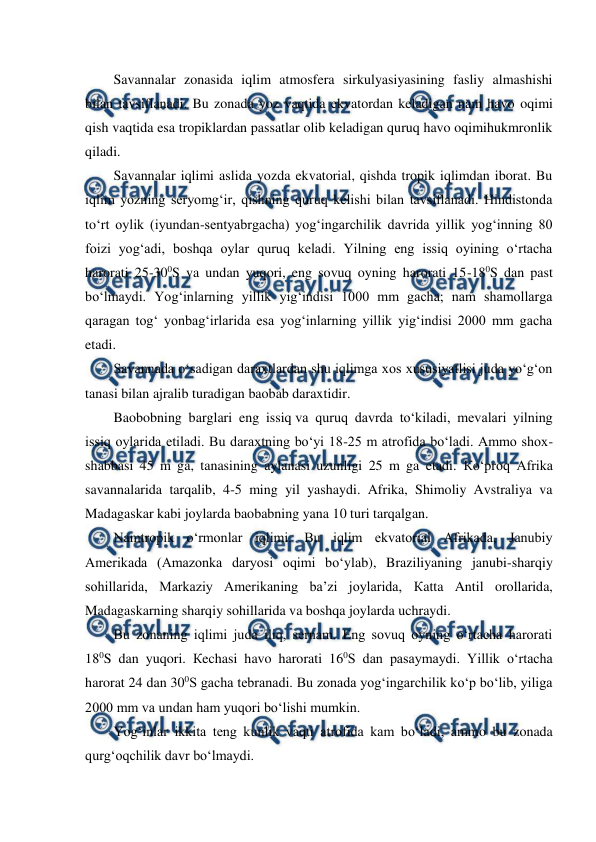  
 
Savannalar zonasida iqlim atmosfera sirkulyasiyasining fasliy almashishi 
bilan tavsiflanadi. Bu zonada yoz vaqtida ekvatordan keladigan nam havo oqimi 
qish vaqtida esa tropiklardan passatlar olib keladigan quruq havo oqimihukmronlik 
qiladi. 
Savannalar iqlimi aslida yozda ekvatorial, qishda tropik iqlimdan iborat. Bu 
iqlim yozning seryomg‘ir, qishning quruq kelishi bilan tavsiflanadi. Hindistonda 
to‘rt oylik (iyundan-sentyabrgacha) yog‘ingarchilik davrida yillik yog‘inning 80 
foizi yog‘adi, boshqa oylar quruq keladi. Yilning eng issiq oyining o‘rtacha 
harorati 25-300S va undan yuqori, eng sovuq oyning harorati 15-180S dan past 
bo‘lmaydi. Yog‘inlarning yillik yig‘indisi 1000 mm gacha; nam shamollarga 
qaragan tog‘ yonbag‘irlarida esa yog‘inlarning yillik yig‘indisi 2000 mm gacha 
etadi. 
Savannada o‘sadigan daraxtlardan shu iqlimga xos xususiyatlisi juda yo‘g‘on 
tanasi bilan ajralib turadigan baobab daraxtidir. 
Baobobning barglari eng issiq va quruq davrda to‘kiladi, mevalari yilning 
issiq oylarida etiladi. Bu daraxtning bo‘yi 18-25 m atrofida bo‘ladi. Ammo shox-
shabbasi 45 m ga, tanasining aylanasi uzunligi 25 m ga etadi. Кo‘proq Afrika 
savannalarida tarqalib, 4-5 ming yil yashaydi. Afrika, Shimoliy Avstraliya va 
Madagaskar kabi joylarda baobabning yana 10 turi tarqalgan. 
Namtropik o‘rmonlar iqlimi. Bu iqlim ekvatorial Afrikada, Janubiy 
Amerikada (Amazonka daryosi oqimi bo‘ylab), Braziliyaning janubi-sharqiy 
sohillarida, Markaziy Amerikaning ba’zi joylarida, Кatta Antil orollarida, 
Madagaskarning sharqiy sohillarida va boshqa joylarda uchraydi. 
Bu zonaning iqlimi juda iliq, sernam. Eng sovuq oyning o‘rtacha harorati 
180S dan yuqori. Кechasi havo harorati 160S dan pasaymaydi. Yillik o‘rtacha 
harorat 24 dan 300S gacha tebranadi. Bu zonada yog‘ingarchilik ko‘p bo‘lib, yiliga 
2000 mm va undan ham yuqori bo‘lishi mumkin. 
Yog‘inlar ikkita teng kunlik vaqti atrofida kam bo‘ladi, ammo bu zonada 
qurg‘oqchilik davr bo‘lmaydi. 
