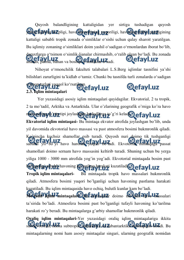  
 
Quyosh 
balandligining 
kattaligidan 
yer 
sirtiga 
tushadigan 
quyosh 
yorug‘ligining ko‘pligi, havo haroratining yuqoriligi, havoning nisbiy namligining 
kattaligi sababli tropik zonada o‘simliklar o‘sishi uchun qulay sharoit yaratilgan. 
Bu iqlimiy zonaning o‘simliklari doim yashil o‘sadigan o‘rmonlardan iborat bo‘lib, 
daraxtlarga o‘tsimon o‘simlik-lianalar chirmashib, o‘ralib olgan bo‘ladi. Bu zonada 
ananas, palma, banan va boshqa o‘simliklar o‘sadi. 
Nihoyat o‘rmonchilik fakulteti talabalari L.S.Berg iqlimlar tasnifini ya’shi 
bilishlari zarurligini ta’kidlab o‘tamiz. Chunki bu tasnifda turli zonalarda o‘sadigan 
o‘rmon turlari yaqqol ko‘rsatilgan. 
2.3. Iqlim mintaqalari 
Yer yuzasidagi asosiy iqlim mintaqalari quyidagilar. Ekvatorial, 2 ta tropik, 
2 ta mo’tadil, Arktika va Antarktida. Ular o’zlarining geografik o’rniga ko’ra havo 
massasining to’rtta tipi joylashgan hududlarga to’g’ri keladi. 
Ekvatorial iqlim mintaqasi- Bu mintaqa ekvator atrofida joylashgan bo’lib, unda 
yil davomida ekvotorial havo massasi va past atmosfera bosimi hukmronlik qiladi. 
Ko’pincha kuchsiz shamollar esib turadi. Quyosh nuri doimo tik tushganligi 
sababli yil bo’yi havo harorati yuqori bo’ladi. Ekvotorial mintaqaga passat 
shamollari doimo sernam havo massasini keltirib turadi. Shuning uchun bu yerga 
yiliga 1000 - 3000 mm atrofida yog’in yog’adi. Ekvotorial mintaqada bosim past 
bo’lganligi sababli havoning ko’tarilma harakati kuzatiladi. 
Tropik iqlim mintaqalari- 
Bu mintaqada tropik havo massalari hukmronlik 
qiladi. Atmosfera bosimi yuqori bo’lganligi uchun havoning pastlama harakati 
kuzatiladi. Bu iqlim mintaqasida havo ochiq, bulutli kunlar kam bo’ladi. 
Mo’tadil iqlim mintaqalari- Bu mintaqalar doimo mo’tadil havo massalari 
ta’sirida bo’ladi. Atmosfera bosimi past bo’lganligi tufayli havoning ko’tarilma 
harakati ro’y beradi. Bu mintaqalarga g’arbiy shamollar hukmronlik qiladi.  
Oraliq iqlim mintaqalari-Yer yuzasidagi oraliq iqlim mintaqalariga ikkita 
subekvotorial, ikkita subtropik, subarktika va subantarktika mintaqalari kiradi. Bu 
mintaqalarning nomi ham asosiy mintaqalar singari, ularning geografik nomidan 
