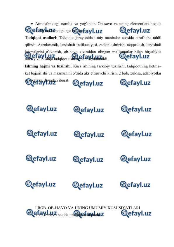  
 
 Atmosferadagi namlik va yog’inlar. Ob-xavo va uning elementlari haqida 
to’la ma’lumotga ega bo’lish;  
Tadqiqot usullari: Tadqiqot jarayonida ilmiy manbalar asosida atroflicha tahlil 
qilindi. Aerokosmik, landshaft indikatsiyasi, etalonlashtirish, taqqoslash, landshaft 
kesmalarini o’tkazish, ob-havo xizimidan olingan ma’lumotlar bilan birgalikda 
tarixiy va boshqa tadqiqot usullaridan foydalanildi.  
Ishning hajmi va tuzilishi. Kurs ishining tarkibiy tuzilishi, tadqiqotning ketma–
ket bajarilishi va mazmunini o’zida aks ettiruvchi kirish, 2 bob, xulosa, adabiyotlar 
ro’yxati va ilovadan iborat. 
  
 
 
 
 
 
 
 
 
 
 
 
 
 
 
 
 
I BOB. OB-HAVO VA UNING UMUMIY XUSUSIYATLARI 
1.1. Ob-havo haqida umumiy tushuncha 
