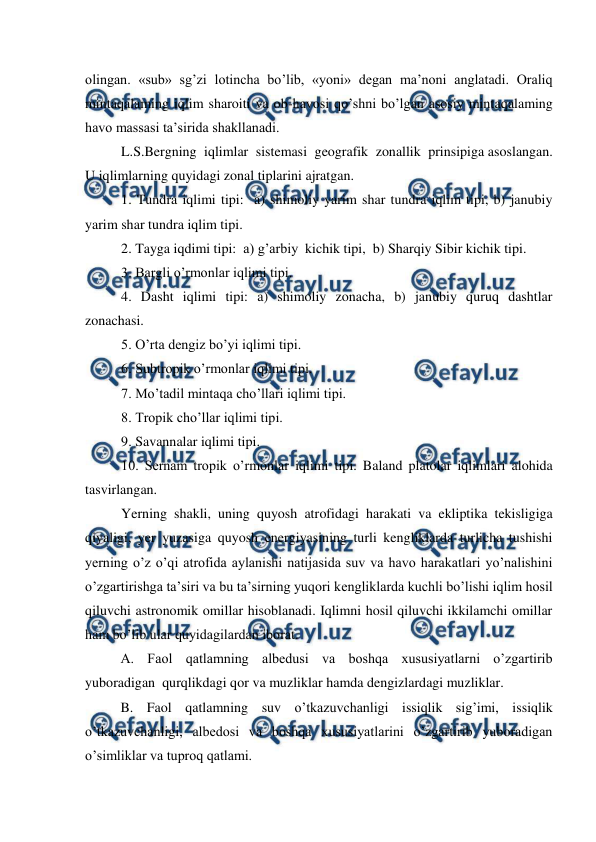  
 
olingan. «sub» sg’zi lotincha bo’lib, «yoni» degan ma’noni anglatadi. Oraliq 
mintaqalaming iqlim sharoiti va ob-havosi qo’shni bo’lgan asosiy mintaqalaming 
havo massasi ta’sirida shakllanadi. 
L.S.Bergning  iqlimlar  sistemasi  geografik  zonallik  prinsipiga asoslangan. 
U iqlimlarning quyidagi zonal tiplarini ajratgan. 
1. Tundra iqlimi tipi:  a) shimoliy yarim shar tundra iqlim tipi, b) janubiy 
yarim shar tundra iqlim tipi. 
2. Tayga iqdimi tipi:  a) g’arbiy  kichik tipi,  b) Sharqiy Sibir kichik tipi. 
3. Bargli o’rmonlar iqlimi tipi. 
4. Dasht iqlimi tipi: a) shimoliy zonacha, b) janubiy quruq dashtlar 
zonachasi. 
5. O’rta dengiz bo’yi iqlimi tipi. 
6. Subtropik o’rmonlar iqlimi tipi. 
7. Mo’tadil mintaqa cho’llari iqlimi tipi. 
8. Tropik cho’llar iqlimi tipi. 
9. Savannalar iqlimi tipi. 
10. Sernam tropik o’rmonlar iqlimi tipi. Baland platolar iqlimlari alohida 
tasvirlangan. 
Yerning shakli, uning quyosh atrofidagi harakati va ekliptika tekisligiga 
qiyaligi, yer yuzasiga quyosh energiyasining turli kengliklarda turlicha tushishi 
yerning o’z o’qi atrofida aylanishi natijasida suv va havo harakatlari yo’nalishini 
o’zgartirishga ta’siri va bu ta’sirning yuqori kengliklarda kuchli bo’lishi iqlim hosil 
qiluvchi astronomik omillar hisoblanadi. Iqlimni hosil qiluvchi ikkilamchi omillar 
ham bo’lib ular quyidagilardan iborat. 
 
A. Faol qatlamning albedusi va boshqa xususiyatlarni o’zgartirib 
yuboradigan  qurqlikdagi qor va muzliklar hamda dengizlardagi muzliklar. 
 
B. Faol qatlamning suv o’tkazuvchanligi issiqlik sig’imi, issiqlik 
o’tkazuvchanligi, albedosi va boshqa xususiyatlarini o’zgartirib yuboradigan 
o’simliklar va tuproq qatlami. 
