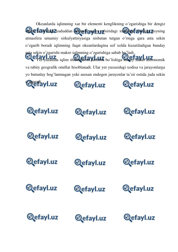  
 
 
Okeanlarda iqlimning xar bir elementi kenglikning o’zgarishiga bir dengiz 
oqimi ta’siridagi xududdan ikkinchi oqim ta’siridagi xududga o’tishiga joyning 
atmasfera umumiy sirkulyattsiyasiga nisbatan tutgan o’rniga qara asta sekin 
o’zgarib boradi iqlimning faqat okeanlardagina sof xolda kuzatiladigan bunday 
asta sekin o’zgarishi makro iqlimning o’zgarishiga sabab bo’ladi. 
Yer yuzasida iqlim sharoitlarini turlicha bo’lishiga asosiy sabab astronomik 
va tabiiy geografik omillar hisoblanadi. Ular yer yuzasidagi xodisa va jarayonlarga 
yo butunlay bog’lanmagan yoki asosan endogen jarayonlar ta’sir ostida juda sekin 
o’zgaradi. 
 
 
 
 
 
 
 
 
 
 
 
 
 
 
 
 
 
 
 
 
