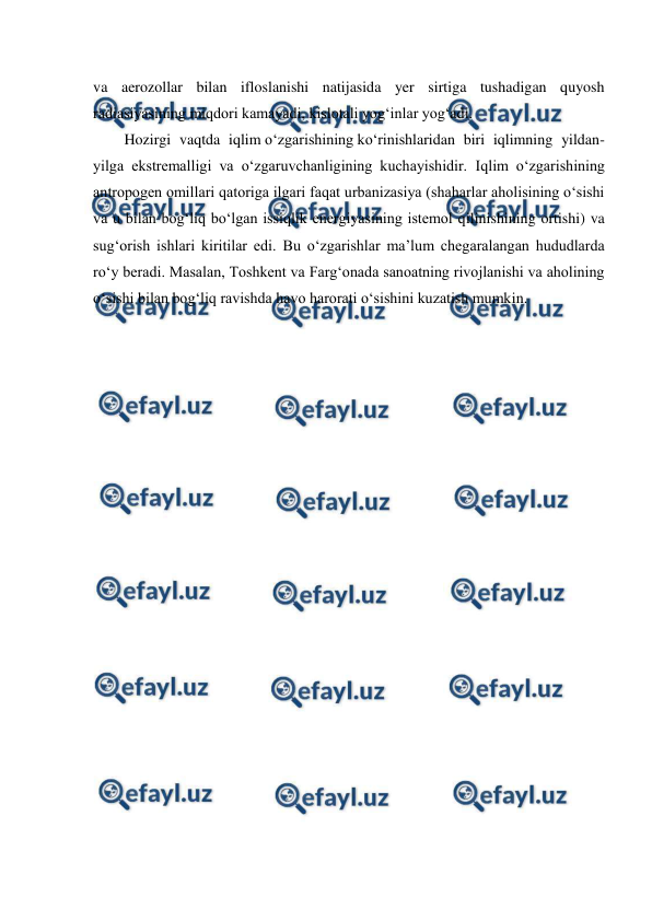  
 
va aerozollar bilan ifloslanishi natijasida yer sirtiga tushadigan quyosh 
radiasiyasining miqdori kamayadi, kislotali yog‘inlar yog‘adi. 
Hozirgi vaqtda iqlim o‘zgarishining ko‘rinishlaridan biri iqlimning yildan-
yilga ekstremalligi va o‘zgaruvchanligining kuchayishidir. Iqlim o‘zgarishining 
antropogen omillari qatoriga ilgari faqat urbanizasiya (shaharlar aholisining o‘sishi 
va u bilan bog‘liq bo‘lgan issiqlik energiyasining istemol qilinishining ortishi) va 
sug‘orish ishlari kiritilar edi. Bu o‘zgarishlar ma’lum chegaralangan hududlarda 
ro‘y beradi. Masalan, Toshkent va Farg‘onada sanoatning rivojlanishi va aholining 
o‘sishi bilan bog‘liq ravishda havo harorati o‘sishini kuzatish mumkin. 
 
 
 
