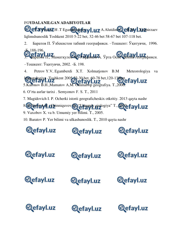  
 
FOYDALANILGAN ADABIYOTLAR 
1.       Y.V Petrov, H .T Egamberdiyev 
, 
A.Alutdinov, 
B.M 
Xolmirzaev       
Iqlimshunoslik Toshkent 2010 5-22 bet, 32-46 bet 58-67 bet 107-118 bet. 
2.     Баратов П. Ўзбекистон табиий географияси. –Тошкент: Ўқитувчи,  1996. 
-Б. 188-196. 
3.   Баратов П., Маматқулов М., Рафииқов А. Ўрта Осиё табиий географияси. 
–Тошкент: Ўқитувчи, 2002. -Б. 198.  
4.       Petrov Y.V,  
Egamberdi X.T. Xolmatjonov B.M  Meteorologiya va 
klimatalogiya -Toshkent 2005 23-30 bet, 60-78 bet,120-138bet. 
 5.Kalonov B.H.,Mamatov A,M. Ommabop geografiya. T.,2006.  
 6. O’rta asrlar tarixi . Semyonov F. S. T., 2011 
 7. Magidovich I. P. Ocherki istorii geograficheskix otkritiy. 2013 qayta nashr  
 8. Jo’lieva A.H., Chinniquvov H., “Umumiy giologiya” T., 2010  
 9. Vaxobov X. va b. Umumiy yer bilimi. T., 2005. 
 10. Baratov P. Yer bilimi va ulkashunoslik. T., 2010 qayta nashr 
 
 
 
 
 
