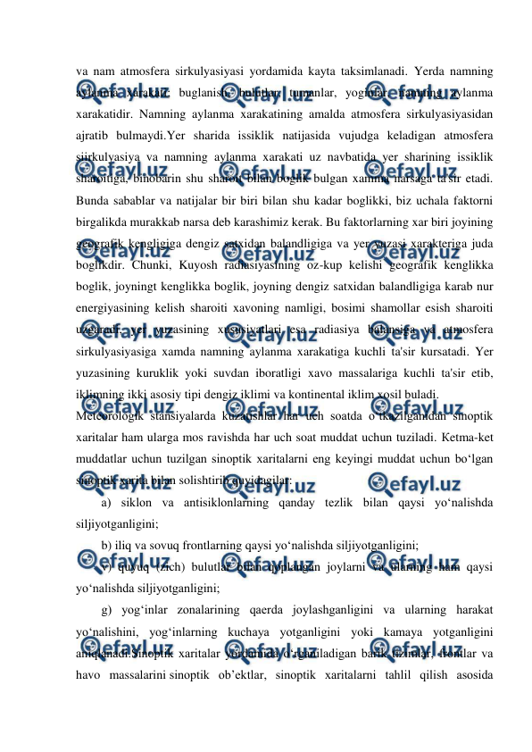  
 
va nam atmosfera sirkulyasiyasi yordamida kayta taksimlanadi. Yerda namning 
aylanma xarakati; buglanish, bulutlar, tumanlar, yoginlar, namning aylanma 
xarakatidir. Namning aylanma xarakatining amalda atmosfera sirkulyasiyasidan 
ajratib bulmaydi.Yer sharida issiklik natijasida vujudga keladigan atmosfera 
siirkulyasiya va namning aylanma xarakati uz navbatida yer sharining issiklik 
sharoitiga, binobarin shu sharoit bilan boglik bulgan xamma narsaga ta'sir etadi. 
Bunda sabablar va natijalar bir biri bilan shu kadar boglikki, biz uchala faktorni 
birgalikda murakkab narsa deb karashimiz kerak. Bu faktorlarning xar biri joyining 
geografik kengligiga dengiz satxidan balandligiga va yer yuzasi xarakteriga juda 
boglikdir. Chunki, Kuyosh radiasiyasining oz-kup kelishi geografik kenglikka 
boglik, joyningt kenglikka boglik, joyning dengiz satxidan balandligiga karab nur 
energiyasining kelish sharoiti xavoning namligi, bosimi shamollar esish sharoiti 
uzgaradi, yer yuzasining xususiyatlari esa radiasiya balansiga va atmosfera 
sirkulyasiyasiga xamda namning aylanma xarakatiga kuchli ta'sir kursatadi. Yer 
yuzasining kuruklik yoki suvdan iboratligi xavo massalariga kuchli ta'sir etib, 
iklimning ikki asosiy tipi dengiz iklimi va kontinental iklim xosil buladi. 
Meteorologik stansiyalarda kuzatishlar har uch soatda o‘tkazilganidan sinoptik 
xaritalar ham ularga mos ravishda har uch soat muddat uchun tuziladi. Кetma-ket 
muddatlar uchun tuzilgan sinoptik xaritalarni eng keyingi muddat uchun bo‘lgan 
sinoptik xarita bilan solishtirib quyidagilar: 
a) siklon va antisiklonlarning qanday tezlik bilan qaysi yo‘nalishda 
siljiyotganligini; 
b) iliq va sovuq frontlarning qaysi yo‘nalishda siljiyotganligini; 
v) quyuq (zich) bulutlar bilan qoplangan joylarni va ularning ham qaysi 
yo‘nalishda siljiyotganligini; 
g) yog‘inlar zonalarining qaerda joylashganligini va ularning harakat 
yo‘nalishini, yog‘inlarning kuchaya yotganligini yoki kamaya yotganligini 
aniqlanadi.Sinoptik xaritalar yordamida o‘rganiladigan barik tizimlar, frontlar va 
havo massalarini sinoptik ob’ektlar, sinoptik xaritalarni tahlil qilish asosida 

