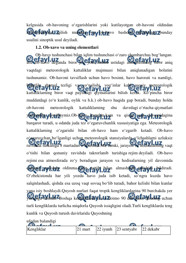  
 
kelgusida ob-havoning o‘zgarishlarini yoki kutilayotgan ob-havoni oldindan 
aytish-bashorat qilish mumkin va ob-havo bashorat qilishning bunday 
usulini sinoptik usul deyiladi. 
1.2. Ob-xavo va uning elementlari 
Ob-havo tushunchasi bilan iqlim tushunchasi o‘zaro chambarchas bog‘langan. 
Biz ob-havo deganda biror joy yoki hudud ustidagi atmosferaning biror aniq 
vaqtdagi meteorologik kattaliklar majmuasi bilan aniqlanadigan holatini 
tushunamiz. Ob-havoni tavsiflash uchun havo bosimi, havo harorati va namligi, 
bulutlik, shamol tezligi va yo‘nalishi, yog‘inlar kabi asosiy meteorologik 
kattaliklarning biror vaqt paytidagi qiymatlarini bilish kerak. Кo‘pincha biror 
muddatdagi (o‘n kunlik, oylik va h.k.) ob-havo haqida gap boradi, bunday holda 
ob-havoni 
meteorologik 
kattaliklarning 
shu 
davrdagi o‘rtacha qiymatlari 
yordamida tavsiflaymiz.Ob-havo kamdan-kam va qisqa vaqt davomidagina 
barqaror turadi, u odatda juda tez o‘zgaruvchanlik xususiyatiga ega. Meteorologik 
kattaliklarning o‘zgarishi bilan ob-havo ham o‘zgarib ketadi. Ob-havo 
o‘zgaruvchan bo‘lganligi uchun meteorologik stansiyalarda o‘lchashlarni uzluksiz 
ravishda sutkasiga 8 martadan o‘tkaziladi.Ma’lumki, jarayon va hodisalarning vaqt 
o‘tishi bilan qonuniy ravishda takrorlanib turishiga rejim deyiladi. Ob-havo 
rejimi esa atmosferada ro‘y beradigan jarayon va hodisalarning yil davomida 
qonuniy ravishda oldinma-ketin tartib bilan almashinib turishini bildiradi. 
O‘zbekistonda har yili yozda havo juda isib ketadi, so‘ngra kuzda havo 
salqinlashadi, qishda esa uzoq vaqt sovuq bo‘lib turadi, bahor kelishi bilan kunlar 
yana isiy boshlaydi.Quyosh nurlari faqat tropik kengliklardagina 90 burchakda yer 
yuzasiga tushadi. Boshqa kengliklarda esa u doimo 90 dan kam. Shuning uchun 
turli kengliklarda turlicha miqdorla Quyosh issiqligini oladi.Turli kengliklarda teng 
kunlik va Quyosh turush davirlarida Quyoshning 
ufqdan balandigi 
Kengliklar 
21 mart 
22 iyunh 23 sentyabr 
22 dekabr 
