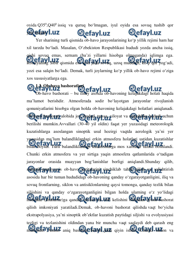  
 
oyida Q350,Q400 issiq va quruq bo‘lmagan, iyul oyida esa sovuq tushib qor 
yog‘magan. 
Yer sharining turli qismida ob-havo jarayonlarining ko‘p yillik rejimi ham har 
xil tarzda bo‘ladi. Masalan, O‘zbekiston Respublikasi hududi yozda ancha issiq, 
qishi sovuq emas, sernam (ba’zi yillarni hisobga olmaganda) iqlimga ega. 
Rossiyaning Sibir qismida esa qish juda sovuq, uzoq muddatli, ko‘p qor yog‘adi, 
yozi esa salqin bo‘ladi. Demak, turli joylarning ko‘p yillik ob-havo rejimi o‘ziga 
xos xususiyatlarga ega. 
1.3. Ob-havo bashoratlari  
Ob-havo bashorati – bu ilmiy asosda ob-havoning kelajakdagi holati haqida 
ma’lumot berishdir. Atmosferada sodir bo‘layotgan jarayonlar rivojlanish 
qonuniyatlarini hisobga olgan holda ob-havoning kelajakdagi holatlari aniqlanadi. 
Ob-havo bashorati alohida joy, hudud, trassa, viloyat va respublika hududi uchun 
berilishi mumkin.Avvallari (30-40 yil oldin) faqat yer yuzasidagi meteorologik 
kuzatishlarga asoslangan sinoptik usul hozirgi vaqtda aerologik ya’ni yer 
yuzasidan ma’lum balandliklardagi erkin atmosfera holatlari ustidan kuzatishlar 
bilan boyidi. Turli balandliklardagi kuzatishlarga mos xaritalar tuzish boshlandi. 
Chunki erkin atmosfera va yer sirtiga yaqin atmosfera qatlamlarida o‘tadigan 
jarayonlar orasida muayyan bog‘lanishlar borligi aniqlandi.Shunday qilib, 
sinoptik-mutaxassis ob-havo xaritalarini sinchiklab tahlil qilish va solishtirish 
asosida har bir tuman hududidagi ob-havoning qanday o‘zgarayotganligini, iliq va 
sovuq frontlarning, siklon va antisiklonlarning qaysi tomonga, qanday tezlik bilan 
siljishini va qanday o‘zgarayotganligini bilgan holda ularning o‘z yo‘lidagi 
hududlar (shaharlar)ga qanday ob-havoni olib kelishini oldindan aytish-bashorat 
qilish imkoniyati yaratiladi.Demak, ob-havoni bashorat qilishda vaqt bo‘yicha 
ekstrapolyasiya, ya’ni sinoptik ob’ektlar kuzatish paytidagi siljishi va evolyusiyasi 
tezligi va tezlanishini oldindan yana bir muncha vaqt saqlaydi deb qarash eng 
muhimdir. Ammo aniq bashorat berish juda qiyin ishdir. Chunki siklon va 
