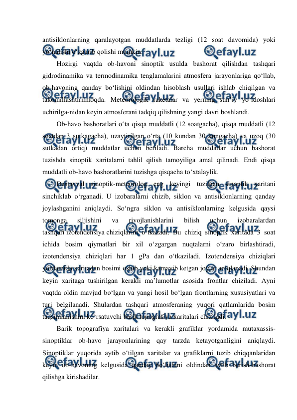  
 
antisiklonlarning qaralayotgan muddatlarda tezligi (12 soat davomida) yoki 
yo‘nalishi o‘zgarib qolishi mumkin. 
Hozirgi vaqtda ob-havoni sinoptik usulda bashorat qilishdan tashqari 
gidrodinamika va termodinamika tenglamalarini atmosfera jarayonlariga qo‘llab, 
ob-havoning qanday bo‘lishini oldindan hisoblash usullari ishlab chiqilgan va 
takomillashtirilmoqda. Meteorologik raketalar va yerning sun’iy yo‘ldoshlari 
uchirilga-nidan keyin atmosferani tadqiq qilishning yangi davri boshlandi. 
Ob-havo bashoratlari o‘ta qisqa muddatli (12 soatgacha), qisqa muddatli (12 
soatdan 3 sutkagacha), uzaytirilgan o‘rta (10 kundan 30 kungacha) va uzoq (30 
sutkadan ortiq) muddatlar uchun beriladi. Barcha muddatlar uchun bashorat 
tuzishda sinoptik xaritalarni tahlil qilish tamoyiliga amal qilinadi. Endi qisqa 
muddatli ob-havo bashoratlarini tuzishga qisqacha to‘xtalaylik. 
Dastavval sinoptik-meteorolog eng keyingi tuzilgan sinoptik xaritani 
sinchiklab o‘rganadi. U izobaralarni chizib, siklon va antisiklonlarning qanday 
joylashganini aniqlaydi. So‘ngra siklon va antisiklonlarning kelgusida qaysi 
tomonga 
siljishini 
va 
rivojlanishlarini 
bilish 
uchun 
izobaralardan 
tashqari izotendensiya chiziqlarini o‘tkazadi. Bu chiziq sinoptik xaritada 3 soat 
ichida bosim qiymatlari bir xil o‘zgargan nuqtalarni o‘zaro birlashtiradi, 
izotendensiya chiziqlari har 1 gPa dan o‘tkaziladi. Izotendensiya chiziqlari 
yordamida xaritadan bosimi oshib yoki kamayib ketgan joylar aniqlanadi. Shundan 
keyin xaritaga tushirilgan kerakli ma’lumotlar asosida frontlar chiziladi. Ayni 
vaqtda oldin mavjud bo‘lgan va yangi hosil bo‘lgan frontlarning xususiyatlari va 
turi belgilanadi. Shulardan tashqari atmosferaning yuqori qatlamlarida bosim 
taqsimlanishini ko‘rsatuvchi barik topografiya xaritalari chiziladi. 
Barik topografiya xaritalari va kerakli grafiklar yordamida mutaxassis-
sinoptiklar ob-havo jarayonlarining qay tarzda ketayotganligini aniqlaydi. 
Sinoptiklar yuqorida aytib o‘tilgan xaritalar va grafiklarni tuzib chiqqanlaridan 
keyin ob-havoning kelgusida qanday bo‘lishini oldindan aytib berish-bashorat 
qilishga kirishadilar. 
