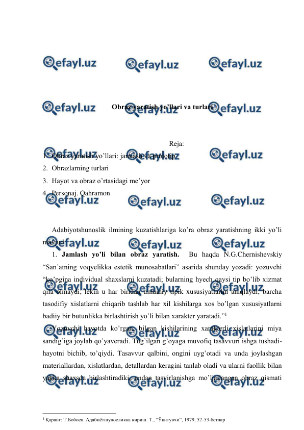  
 
 
 
 
 
 
 
Obraz yaratish yo’llari va turlari 
 
 
Reja: 
1. Obraz yaratish yo’llari: jamlash va prototip 
2. Obrazlarning turlari 
3. Hayot va obraz o’rtasidagi me’yor 
4. Personaj. Qahramon 
 
 
Adabiyotshunoslik ilmining kuzatishlariga ko’ra obraz yaratishning ikki yo’li 
mavjud:  
1. Jamlash yo’li bilan obraz yaratish.  Bu haqda N.G.Chernishevskiy 
“San’atning voqyelikka estetik munosabatlari” asarida shunday yozadi: yozuvchi 
“ko’pgina individual shaxslarni kuzatadi; bularning hyech qaysi tip bo’lib xizmat 
qila olmaydi; lekin u har biridan umumiy tipik xususiyatlarini aniqlaydi; barcha 
tasodifiy xislatlarni chiqarib tashlab har xil kishilarga xos bo’lgan xususiyatlarni 
badiiy bir butunlikka birlashtirish yo’li bilan xarakter yaratadi.”1 
Yozuvchi hayotda ko’rgan, bilgan kishilarining xarakterli xislatlarini miya 
sandig’iga joylab qo’yaveradi. Tug’ilgan g’oyaga muvofiq tasavvuri ishga tushadi-
hayotni bichib, to’qiydi. Tasavvur qalbini, ongini uyg’otadi va unda joylashgan 
materiallardan, xislatlardan, detallardan keragini tanlab oladi va ularni faollik bilan 
yakka shaxsda birlashtiradiki, undan tasvirlanishga mo’ljallangan obraz qismati 
                                                          
 
1 Қаранг: Т.Бобоев. Адабиётшуносликка кириш. Т., “Ўқитувчи”, 1979, 52-53-бетлар  
