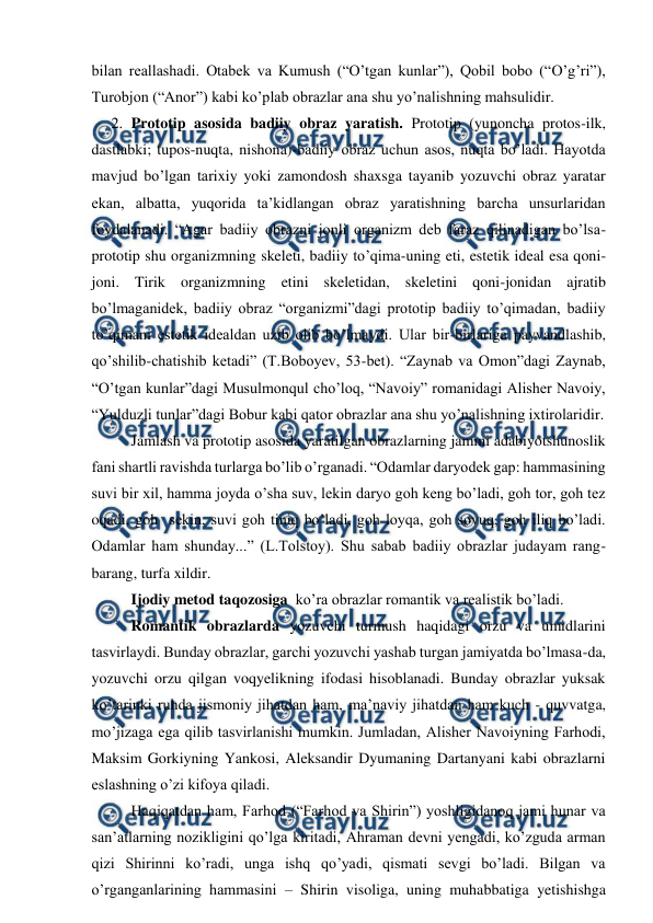  
 
bilan reallashadi. Otabek va Kumush (“O’tgan kunlar”), Qobil bobo (“O’g’ri”), 
Turobjon (“Anor”) kabi ko’plab obrazlar ana shu yo’nalishning mahsulidir. 
2. Prototip asosida badiiy obraz yaratish. Prototip (yunoncha protos-ilk, 
dastlabki; tupos-nuqta, nishona)-badiiy obraz uchun asos, nuqta bo’ladi. Hayotda 
mavjud bo’lgan tarixiy yoki zamondosh shaxsga tayanib yozuvchi obraz yaratar 
ekan, albatta, yuqorida ta’kidlangan obraz yaratishning barcha unsurlaridan 
foydalanadi. “Agar badiiy obrazni jonli organizm deb faraz qilinadigan bo’lsa-
prototip shu organizmning skeleti, badiiy to’qima-uning eti, estetik ideal esa qoni-
joni. Tirik organizmning etini skeletidan, skeletini qoni-jonidan ajratib 
bo’lmaganidek, badiiy obraz “organizmi”dagi prototip badiiy to’qimadan, badiiy 
to’qimani estetik idealdan uzib olib bo’lmaydi. Ular bir-birlariga payvandlashib, 
qo’shilib-chatishib ketadi” (T.Boboyev, 53-bet). “Zaynab va Omon”dagi Zaynab, 
“O’tgan kunlar”dagi Musulmonqul cho’loq, “Navoiy” romanidagi Alisher Navoiy, 
“Yulduzli tunlar”dagi Bobur kabi qator obrazlar ana shu yo’nalishning ixtirolaridir.     
Jamlash va prototip asosida yaratilgan obrazlarning jamini adabiyotshunoslik 
fani shartli ravishda turlarga bo’lib o’rganadi. “Odamlar daryodek gap: hammasining 
suvi bir xil, hamma joyda o’sha suv, lekin daryo goh keng bo’ladi, goh tor, goh tez 
oqadi, goh  sekin, suvi goh tiniq bo’ladi, goh loyqa, goh sovuq, goh iliq bo’ladi. 
Odamlar ham shunday...” (L.Tolstoy). Shu sabab badiiy obrazlar judayam rang-
barang, turfa xildir. 
Ijodiy metod taqozosiga  ko’ra obrazlar romantik va realistik bo’ladi.  
Romantik obrazlarda yozuvchi turmush haqidagi orzu va umidlarini 
tasvirlaydi. Bunday obrazlar, garchi yozuvchi yashab turgan jamiyatda bo’lmasa-da, 
yozuvchi orzu qilgan voqyelikning ifodasi hisoblanadi. Bunday obrazlar yuksak 
ko’tarinki ruhda jismoniy jihatdan ham, ma’naviy jihatdan ham kuch - quvvatga, 
mo’jizaga ega qilib tasvirlanishi mumkin. Jumladan, Alisher Navoiyning Farhodi, 
Maksim Gorkiyning Yankosi, Aleksandir Dyumaning Dartanyani kabi obrazlarni 
eslashning o’zi kifoya qiladi.  
Haqiqatdan ham, Farhod (“Farhod va Shirin”) yoshligidanoq jami hunar va 
san’atlarning nozikligini qo’lga kiritadi, Ahraman devni yengadi, ko’zguda arman 
qizi Shirinni ko’radi, unga ishq qo’yadi, qismati sevgi bo’ladi. Bilgan va 
o’rganganlarining hammasini – Shirin visoliga, uning muhabbatiga yetishishga 
