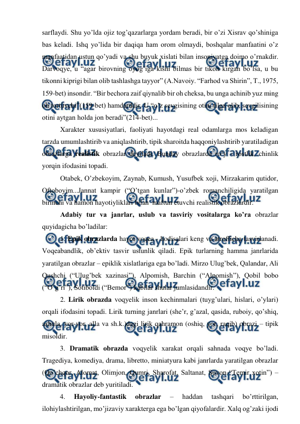  
 
sarflaydi. Shu yo’lda ojiz tog’qazarlarga yordam beradi, bir o’zi Xisrav qo’shiniga 
bas keladi. Ishq yo’lida bir daqiqa ham orom olmaydi, boshqalar manfaatini o’z 
manfaatidan ustun qo’yadi va shu buyuk xislati bilan insoniyatga doimo o’rnakdir. 
Darvoqye, u “agar birovning oyog’iga kishi bilmas bir tikon kirgan bo’lsa, u bu 
tikonni kiprigi bilan olib tashlashga tayyor” (A.Navoiy. “Farhod va Shirin”, T., 1975, 
159-bet) insondir. “Bir bechora zaif qiynalib bir oh cheksa, bu unga achinib yuz ming 
oh tortuvchi”(159-bet) hamdarddir. U “o’z sevgisining otini tilga olib, sevgilisining 
otini aytgan holda jon beradi”(214-bet)... 
Xarakter xususiyatlari, faoliyati hayotdagi real odamlarga mos keladigan 
tarzda umumlashtirib va aniqlashtirib, tipik sharoitda haqqoniylashtirib yaratiladigan 
obrazlarga realistik obrazlar deyiladi. Bunday obrazlarda ro’y - rostlik, chinlik 
yorqin ifodasini topadi.  
Otabek, O’zbekoyim, Zaynab, Kumush, Yusufbek xoji, Mirzakarim qutidor, 
Oftoboyim...Jannat kampir (“O’tgan kunlar”)-o’zbek romanchiligida yaratilgan 
birinchi va hamon hayotiyliklari bilan  maftun etuvchi realistik obrazlardir. 
Adabiy tur va janrlar, uslub va tasviriy vositalarga ko’ra obrazlar 
quyidagicha bo’ladilar:  
1. Epik obrazlarda hayot voqea - hodisalari keng va atroflicha tasvirlanadi. 
Voqeabandlik, ob’ektiv tasvir ustunlik qiladi. Epik turlarning hamma janrlarida 
yaratilgan obrazlar – epiklik xislatlariga ega bo’ladi. Mirzo Ulug’bek, Qalandar, Ali 
Qushchi (“Ulug’bek xazinasi”), Alpomish, Barchin (“Alpomish”), Qobil bobo 
(“O’g’ri”), Sotiboldi (“Bemor”) kabilar shular jumlasidandir.   
2. Lirik obrazda voqyelik inson kechinmalari (tuyg’ulari, hislari, o’ylari) 
orqali ifodasini topadi. Lirik turning janrlari (she’r, g’azal, qasida, ruboiy, qo’shiq, 
ashula, yor-yor, alla va sh.k.)dagi lirik qahramon (oshiq, yor, raqib) obrazi – tipik 
misoldir.         
          
 
3. Dramatik obrazda voqyelik xarakat orqali sahnada voqye bo’ladi. 
Tragediya, komediya, drama, libretto, miniatyura kabi janrlarda yaratilgan obrazlar 
(Qo’chqor, Alomat, Olimjon, Qumri, Sharofat, Saltanat, Suvon-“Temir xotin”) – 
dramatik obrazlar deb yuritiladi. 
 
4. 
Hayoliy-fantastik 
obrazlar 
– 
haddan 
tashqari 
bo’rttirilgan, 
ilohiylashtirilgan, mo’jizaviy xarakterga ega bo’lgan qiyofalardir. Xalq og’zaki ijodi 
