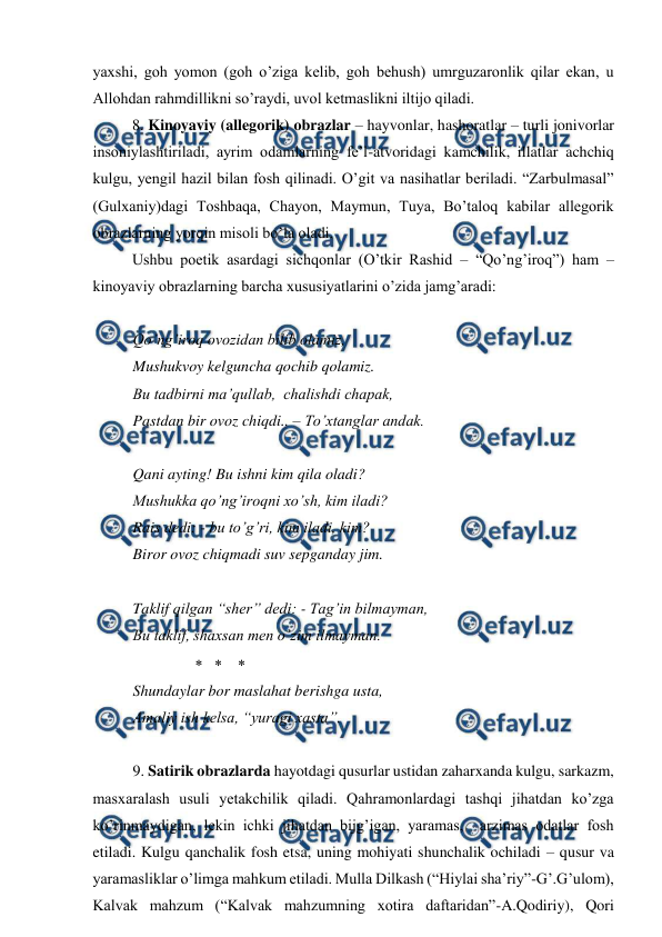  
 
yaxshi, goh yomon (goh o’ziga kelib, goh behush) umrguzaronlik qilar ekan, u 
Allohdan rahmdillikni so’raydi, uvol ketmaslikni iltijo qiladi.    
 
8. Kinoyaviy (allegorik) obrazlar – hayvonlar, hashoratlar – turli jonivorlar 
insoniylashtiriladi, ayrim odamlarning fe’l-atvoridagi kamchilik, illatlar achchiq 
kulgu, yengil hazil bilan fosh qilinadi. O’git va nasihatlar beriladi. “Zarbulmasal” 
(Gulxaniy)dagi Toshbaqa, Chayon, Maymun, Tuya, Bo’taloq kabilar allegorik 
obrazlarning yorqin misoli bo’la oladi.  
 
Ushbu poetik asardagi sichqonlar (O’tkir Rashid – “Qo’ng’iroq”) ham – 
kinoyaviy obrazlarning barcha xususiyatlarini o’zida jamg’aradi: 
  
Qo’ng’iroq ovozidan bilib olamiz, 
Mushukvoy kelguncha qochib qolamiz. 
Bu tadbirni ma’qullab,  chalishdi chapak, 
Pastdan bir ovoz chiqdi.. – To’xtanglar andak. 
 
Qani ayting! Bu ishni kim qila oladi? 
Mushukka qo’ng’iroqni xo’sh, kim iladi? 
Rais dedi: - bu to’g’ri, kim iladi, kim? 
Biror ovoz chiqmadi suv sepganday jim. 
 
Taklif qilgan “sher” dedi: - Tag’in bilmayman, 
Bu taklif, shaxsan men o’zim ilmayman. 
                        
Shundaylar bor maslahat berishga usta, 
Amaliy ish kelsa, “yuragi xasta”.   
 
9. Satirik obrazlarda hayotdagi qusurlar ustidan zaharxanda kulgu, sarkazm, 
masxaralash usuli yetakchilik qiladi. Qahramonlardagi tashqi jihatdan ko’zga 
ko’rinmaydigan, lekin ichki jihatdan bijg’igan, yaramas,  arzimas odatlar fosh 
etiladi. Kulgu qanchalik fosh etsa, uning mohiyati shunchalik ochiladi – qusur va 
yaramasliklar o’limga mahkum etiladi. Mulla Dilkash (“Hiylai sha’riy”-G’.G’ulom), 
Kalvak mahzum (“Kalvak mahzumning xotira daftaridan”-A.Qodiriy), Qori 
