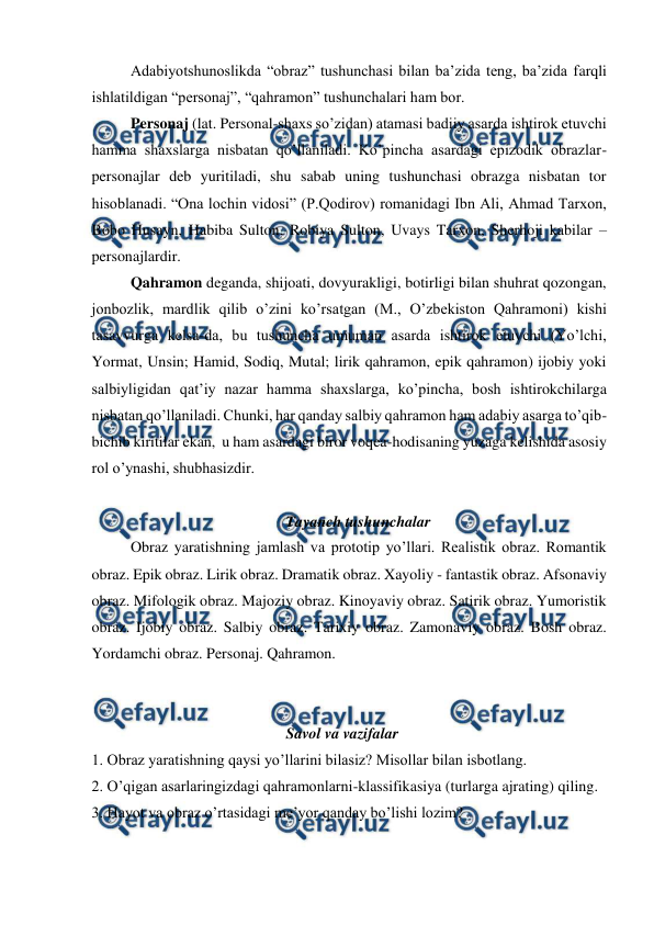  
 
 
Adabiyotshunoslikda “obraz” tushunchasi bilan ba’zida teng, ba’zida farqli 
ishlatildigan “personaj”, “qahramon” tushunchalari ham bor.  
 
Personaj (lat. Personal-shaxs so’zidan) atamasi badiiy asarda ishtirok etuvchi 
hamma shaxslarga nisbatan qo’llaniladi. Ko’pincha asardagi epizodik obrazlar-
personajlar deb yuritiladi, shu sabab uning tushunchasi obrazga nisbatan tor 
hisoblanadi. “Ona lochin vidosi” (P.Qodirov) romanidagi Ibn Ali, Ahmad Tarxon, 
Bobo Husayn, Habiba Sulton, Robiya Sulton, Uvays Tarxon, Sherhoji kabilar – 
personajlardir.  
 
Qahramon deganda, shijoati, dovyurakligi, botirligi bilan shuhrat qozongan, 
jonbozlik, mardlik qilib o’zini ko’rsatgan (M., O’zbekiston Qahramoni) kishi 
tasavvurga kelsa-da, bu tushuncha umuman asarda ishtirok etuvchi (Yo’lchi, 
Yormat, Unsin; Hamid, Sodiq, Mutal; lirik qahramon, epik qahramon) ijobiy yoki 
salbiyligidan qat’iy nazar hamma shaxslarga, ko’pincha, bosh ishtirokchilarga 
nisbatan qo’llaniladi. Chunki, har qanday salbiy qahramon ham adabiy asarga to’qib-
bichib kiritilar ekan,  u ham asardagi biror voqea-hodisaning yuzaga kelishida asosiy 
rol o’ynashi, shubhasizdir. 
 
Tayanch tushunchalar 
 
Obraz yaratishning jamlash va prototip yo’llari. Realistik obraz. Romantik 
obraz. Epik obraz. Lirik obraz. Dramatik obraz. Xayoliy - fantastik obraz. Afsonaviy 
obraz. Mifologik obraz. Majoziy obraz. Kinoyaviy obraz. Satirik obraz. Yumoristik 
obraz. Ijobiy obraz. Salbiy obraz. Tarixiy obraz. Zamonaviy obraz. Bosh obraz. 
Yordamchi obraz. Personaj. Qahramon. 
 
 
Savol va vazifalar 
1. Obraz yaratishning qaysi yo’llarini bilasiz? Misollar bilan isbotlang. 
2. O’qigan asarlaringizdagi qahramonlarni-klassifikasiya (turlarga ajrating) qiling. 
3. Hayot va obraz o’rtasidagi me’yor qanday bo’lishi lozim? 
 

