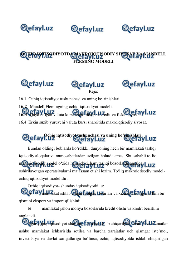  
 
 
 
 
 
 
OCHIQ IQTISODIYOTDA MAKROIQTISODIY SIYOSAT VA MANDELL 
FLEMING MODELI 
 
 
 
Reja: 
16.1. Ochiq iqtisodiyot tushunchasi va uning ko‘rinishlari. 
16.2 Mandell Flemingning ochiq iqtisodiyot modeli. 
16.3 Qayd etilgan valuta kursi sharoitida pul-kredit va fiskal siyosat. 
16.4  Erkin suzib yuruvchi valuta kursi sharoitida makroiqtisodiy siyosat. 
Ochiq iqtisodiyot tushunchasi va uning ko‘rinishlari. 
Bundan oldingi boblarda ko‘rdikki, dunyoning hech bir mamlakati tashqi 
iqtisodiy aloqalar va munosabatlardan uzilgan holatda emas. Shu sababli to‘liq 
makroiqtisodiy model o‘zida ham ichki, ham tashqi bozorlarda amalga 
oshirilayotgan operatsiyalarni majassam etishi lozim. To‘liq makroiqtisodiy model-
ochiq iqtisodiyot modelidir. 
Ochiq iqtisodiyot- shunday iqtisodiyotki, u: 
a) 
 mamlakat ishlab chiqarayotgan tovarlari va xizmatlarining ma’lum bir 
qismini eksport va import qilishini; 
b) 
 mamlakat jahon moliya bozorlarida kredit olishi va kredit berishini 
anglatadi. 
Agar yopiq iqtisodiyot sharoitida barcha ishlab chiqarilgan tovarlar va xizmatlar 
ushbu mamlakat ichkarisida sotilsa va barcha xarajatlar uch qismga: iste’mol, 
investitsiya va davlat xarajatlariga bo‘linsa, ochiq iqtisodiyotda ishlab chiqarilgan 
