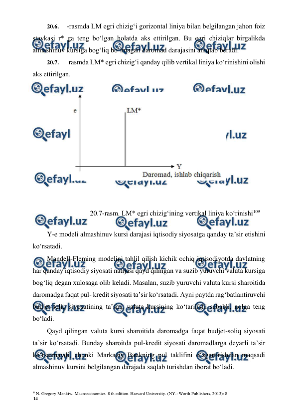6 N. Gregory Mankiw. Macroeconomics. 8 th edition. Harvard University. (NY.: Worth Publishers, 2013): 8 
14 
 
 
20.6. 
-rasmda LM egri chizig‘i gorizontal liniya bilan belgilangan jahon foiz 
stavkasi r* ga teng bo‘lgan holatda aks ettirilgan. Bu egri chiziqlar birgalikda 
almashinuv kursiga bog‘liq bo‘lmagan daromad darajasini aniqlab beradi. 
20.7. 
 rasmda LM* egri chizig‘i qanday qilib vertikal liniya ko‘rinishini olishi 
aks ettirilgan. 
 
20.7-rasm. LM* egri chizig‘ining vertikal liniya ko‘rinishi109 
Y-e modeli almashinuv kursi darajasi iqtisodiy siyosatga qanday ta’sir etishini 
ko‘rsatadi. 
Mandell-Fleming modelini tahlil qilish kichik ochiq iqtisodiyotda davlatning 
har qanday iqtisodiy siyosati natijasi qayd qilingan va suzib yuruvchi valuta kursiga 
bog‘liq degan xulosaga olib keladi. Masalan, suzib yuruvchi valuta kursi sharoitida 
daromadga faqat pul- kredit siyosati ta’sir ko‘rsatadi. Ayni paytda rag‘batlantiruvchi 
budjet-soliq siyosatining ta’siri, valuta kursining ko‘tarilishi sababli, nolga teng 
bo‘ladi. 
Qayd qilingan valuta kursi sharoitida daromadga faqat budjet-soliq siyosati 
ta’sir ko‘rsatadi. Bunday sharoitda pul-kredit siyosati daromadlarga deyarli ta’sir 
ko‘rsatmaydi, chunki Markaziy Bankning pul taklifini o‘zgartirishdan maqsadi 
almashinuv kursini belgilangan darajada saqlab turishdan iborat bo‘ladi.
 

