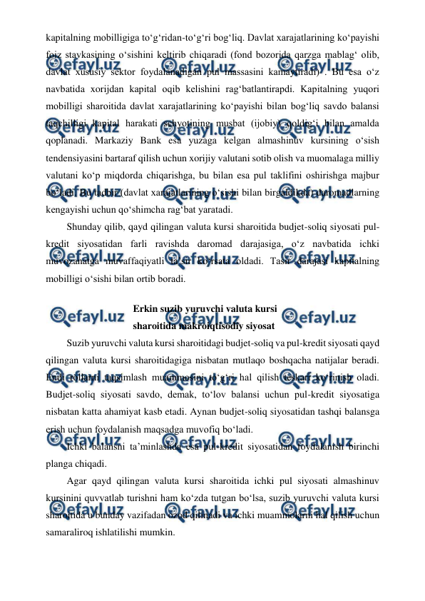  
 
kapitalning mobilligiga to‘g‘ridan-to‘g‘ri bog‘liq. Davlat xarajatlarining ko‘payishi 
foiz stavkasining o‘sishini keltirib chiqaradi (fond bozorida qarzga mablag‘ olib, 
davlat xususiy sektor foydalanadigan pul massasini kamaytiradi) . Bu esa o‘z 
navbatida xorijdan kapital oqib kelishini rag‘batlantirapdi. Kapitalning yuqori 
mobilligi sharoitida davlat xarajatlarining ko‘payishi bilan bog‘liq savdo balansi 
taqchilligi kapital harakati schyotining musbat (ijobiy) qoldig‘i bilan amalda 
qoplanadi. Markaziy Bank esa yuzaga kelgan almashinuv kursining o‘sish 
tendensiyasini bartaraf qilish uchun xorijiy valutani sotib olish va muomalaga milliy 
valutani ko‘p miqdorda chiqarishga, bu bilan esa pul taklifini oshirishga majbur 
bo‘ladi. Bu tadbir (davlat xarajatlarining o‘sishi bilan birgaldikda) daromadlarning 
kengayishi uchun qo‘shimcha rag‘bat yaratadi. 
Shunday qilib, qayd qilingan valuta kursi sharoitida budjet-soliq siyosati pul-
kredit siyosatidan farli ravishda daromad darajasiga, o‘z navbatida ichki 
muvozanatga muvaffaqiyatli ta’sir ko‘rsata oldadi. Tasir darajasi kapitalning 
mobilligi o‘sishi bilan ortib boradi. 
Erkin suzib yuruvchi valuta kursi 
sharoitida makroiqtisodiy siyosat 
Suzib yuruvchi valuta kursi sharoitidagi budjet-soliq va pul-kredit siyosati qayd 
qilingan valuta kursi sharoitidagiga nisbatan mutlaqo boshqacha natijalar beradi. 
Endi rollarni taqsimlash muammosini to‘g‘ri hal qilish teskari ko‘rinish oladi. 
Budjet-soliq siyosati savdo, demak, to‘lov balansi uchun pul-kredit siyosatiga 
nisbatan katta ahamiyat kasb etadi. Aynan budjet-soliq siyosatidan tashqi balansga 
erish uchun foydalanish maqsadga muvofiq bo‘ladi. 
Ichki balansni ta’minlashda esa pul-kredit siyosatidan foydalanish birinchi 
planga chiqadi. 
Agar qayd qilingan valuta kursi sharoitida ichki pul siyosati almashinuv 
kursinini quvvatlab turishni ham ko‘zda tutgan bo‘lsa, suzib yuruvchi valuta kursi 
sharoitida u bunday vazifadan ozod qilinadi va ichki muammolarni hal qilish uchun 
samaraliroq ishlatilishi mumkin.
