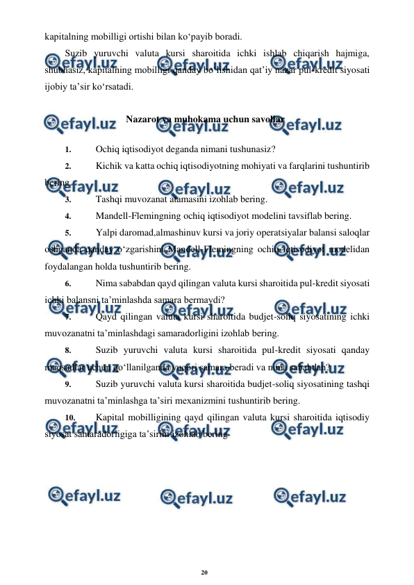 20 
 
 
kapitalning mobilligi ortishi bilan ko‘payib boradi. 
Suzib yuruvchi valuta kursi sharoitida ichki ishlab chiqarish hajmiga, 
shubhasiz, kapitalning mobilligi qanday bo‘lishidan qat’iy nazar pul-kredit siyosati 
ijobiy ta’sir ko‘rsatadi. 
Nazarot va muhokama uchun savollar 
1. 
 Ochiq iqtisodiyot deganda nimani tushunasiz? 
2. 
 Kichik va katta ochiq iqtisodiyotning mohiyati va farqlarini tushuntirib 
bering. 
3. 
 Tashqi muvozanat atamasini izohlab bering. 
4. 
 Mandell-Flemingning ochiq iqtisodiyot modelini tavsiflab bering. 
5. 
 Yalpi daromad,almashinuv kursi va joriy operatsiyalar balansi saloqlar 
oshganda qanday o‘zgarishini Mandell-Flemingning ochiq iqtisodiyot modelidan 
foydalangan holda tushuntirib bering. 
6. 
 Nima sababdan qayd qilingan valuta kursi sharoitida pul-kredit siyosati 
ichki balansni ta’minlashda samara bermaydi? 
7. 
 Qayd qilingan valuta kursi sharoitida budjet-soliq siyosatining ichki 
muvozanatni ta’minlashdagi samaradorligini izohlab bering. 
8. 
 Suzib yuruvchi valuta kursi sharoitida pul-kredit siyosati qanday 
maqsadlar uchun qo‘llanilganda yuqori samara beradi va nima sababdan? 
9. 
 Suzib yuruvchi valuta kursi sharoitida budjet-soliq siyosatining tashqi 
muvozanatni ta’minlashga ta’siri mexanizmini tushuntirib bering. 
10. 
 Kapital mobilligining qayd qilingan valuta kursi sharoitida iqtisodiy 
siyosat samaradorligiga ta’sirini izohlab bering
