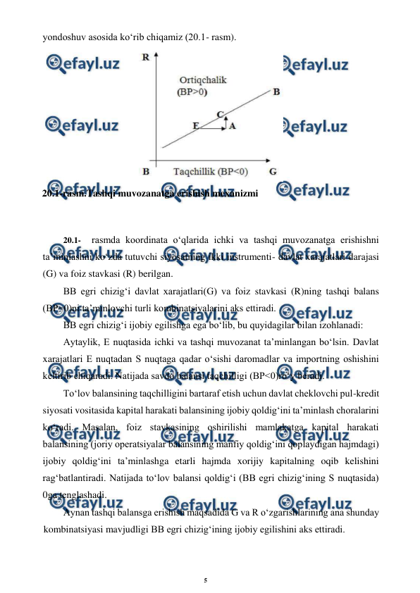 5 
 
 
yondoshuv asosida ko‘rib chiqamiz (20.1- rasm). 
 
 
20.1- 
rasmda koordinata o‘qlarida ichki va tashqi muvozanatga erishishni 
ta’minlashni ko‘zda tutuvchi siyosatning ikki instrumenti- davlat xarajatlari darajasi 
(G) va foiz stavkasi (R) berilgan. 
BB egri chizig‘i davlat xarajatlari(G) va foiz stavkasi (R)ning tashqi balans 
(BP=0)ni ta’minlovchi turli kombinatsiyalarini aks ettiradi. 
BB egri chizig‘i ijobiy egilishga ega bo‘lib, bu quyidagilar bilan izohlanadi: 
Aytaylik, E nuqtasida ichki va tashqi muvozanat ta’minlangan bo‘lsin. Davlat 
xarajatlari E nuqtadan S nuqtaga qadar o‘sishi daromadlar va importning oshishini 
keltirib chiqaradi. Natijada savdo balansi taqchilligi (BP<0)ro‘y beradi. 
To‘lov balansining taqchilligini bartaraf etish uchun davlat cheklovchi pul-kredit 
siyosati vositasida kapital harakati balansining ijobiy qoldig‘ini ta’minlash choralarini 
ko‘radi. Masalan, foiz stavkasining oshirilishi mamlakatga kapital harakati 
balansining (joriy operatsiyalar balansining manfiy qoldig‘ini qoplaydigan hajmdagi) 
ijobiy qoldig‘ini ta’minlashga etarli hajmda xorijiy kapitalning oqib kelishini 
rag‘batlantiradi. Natijada to‘lov balansi qoldig‘i (BB egri chizig‘ining S nuqtasida) 
0ga tenglashadi. 
Aynan tashqi balansga erishish maqsadida G va R o‘zgarishlarining ana shunday 
kombinatsiyasi mavjudligi BB egri chizig‘ining ijobiy egilishini aks ettiradi. 
 
20.1-rasm.Tashqi muvozanatga erishish mexanizmi 
