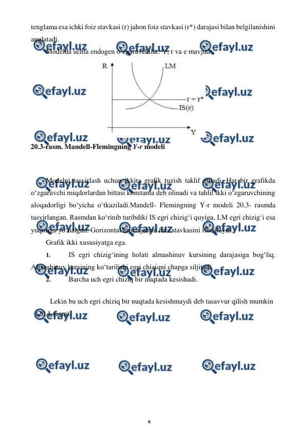 8 
 
 
tenglama esa ichki foiz stavkasi (r) jahon foiz stavkasi (r*) darajasi bilan belgilanishini 
anglatadi. 
Modelda uchta endogen o‘zgaruvchilar: Y, r va e mavjud. 
 
Modelni tasvirlash uchun ikkita grafik tuzish taklif etiladi. Har bir grafikda 
o‘zgaruvchi miqdorlardan bittasi konstanta deb olinadi va tahlil ikki o‘zgaruvchining 
aloqadorligi bo‘yicha o‘tkaziladi.Mandell- Flemingning Y-r modeli 20.3- rasmda 
tasvirlangan. Rasmdan ko‘rinib turibdiki IS egri chizig‘i quyiga, LM egri chizig‘i esa 
yuqoriga yo‘nalgan. Gorizontal liniya jahon foiz stavkasini ifodalaydi. 
Grafik ikki xususiyatga ega. 
1. 
 IS egri chizig‘ining holati almashinuv kursining darajasiga bog‘liq. 
Almashinuv kursining ko‘tarilishi egri chiziqni chapga siljitadi. 
2. 
 Barcha uch egri chiziq bir nuqtada kesishadi. 
Lekin bu uch egri chiziq bir nuqtada kesishmaydi deb tasavvur qilish mumkin 
(20.4-rasm). 
 
20.3-rasm. Mandell-Flemingning Y-r modeli 
