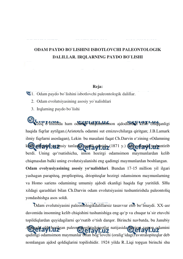  
 
 
 
 
 
ODAM PAYDO BO`LISHINI ISBOTLOVCHI PALEONTOLOGIK 
DALILLAR. IRQLARNING PAYDO BO`LISHI  
 
 
 
Reja: 
1. Odam paydo bo`lishini isbotlovchi paleontologik dalillar. 
2. Odam evolutsiyasining asosiy yo`nalishlari 
3. Irqlarning paydo bo`lishi  
 
Uzoq o‘tmishda ham odamni maymunsimon ajdodlardan kelib chiqqanligi 
haqida fiqrlar aytilgan.(Aristotelь odamni sut emizuvchilarga qiritgan; J.B.Lamark 
ilmiy fiqrlarni asoslagan), Lekin  bu masalani faqat Ch.Darvin o‘zining «Odamning 
kelib chiqishi va jinsiy tanlash» nomli asarida (1871 y.) ilmiy asosda tushuntirib 
berdi. Uning qo‘rsatishicha, inson hozirgi odamsimon maymunlardan kelib 
chiqmasdan balki uning evolutsiyalanishi eng qadimgi maymunlardan boshlangan. 
Odam evolyusiyasining asosiy yoʻnalishlari. Bundan 17-15 million yil ilgari 
yashagan parapiteq, propliopiteq, driopiteqlar hozirgi odamsimon maymunlarning 
va Homo sariens odamining umumiy ajdodi ekanligi haqida fiqr yuritildi. SHu 
xildagi qarashlari bilan Ch.Darvin odam evolutsiyasini tushuntirishda paleontoliq 
yondashishga asos soldi. 
Odam evolutsiyasini paleontologikdalillarsiz tasavvur etib bo‘lmaydi. XX-asr 
davomida insonning kelib chiqishini tushunishiga eng qo‘p va chuqur ta`sir etuvchi 
topildiqlardan quyidagilarni qo‘rsatib o‘tish darqor. Birinchi navbatda, bu Janubiy 
Afriqada olib borilgan paleontologiktadqiqotlar natijasida hozirgi zamon odamini 
qadimgi odamsimon maymunlar bilan bog‘lovchi (oralig‘idagi) avstralopiteqlar deb 
nomlangan ajdod qoldiqlarini topilishidir. 1924 yilda R..Liqi topgan birinchi shu 
