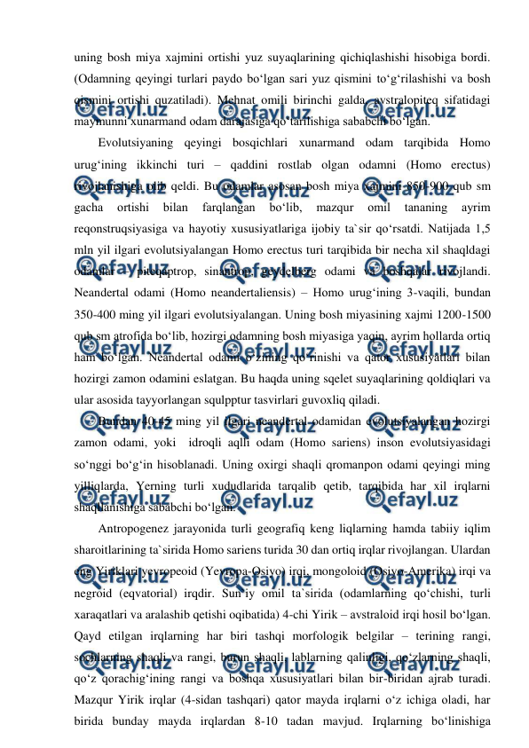  
 
uning bosh miya xajmini ortishi yuz suyaqlarining qichiqlashishi hisobiga bordi. 
(Odamning qeyingi turlari paydo bo‘lgan sari yuz qismini to‘g‘rilashishi va bosh 
qismini ortishi quzatiladi). Mehnat omili birinchi galda, avstralopiteq sifatidagi 
maymunni xunarmand odam darajasiga qo‘tarilishiga sababchi bo‘lgan. 
Evolutsiyaning qeyingi bosqichlari xunarmand odam tarqibida Homo 
urug‘ining ikkinchi turi – qaddini rostlab olgan odamni (Homo erectus) 
rivojlanishiga olib qeldi. Bu odamlar asosan bosh miya xajmini 850-900 qub sm 
gacha 
ortishi 
bilan 
farqlangan 
bo‘lib, 
mazqur 
omil 
tananing 
ayrim 
reqonstruqsiyasiga va hayotiy xususiyatlariga ijobiy ta`sir qo‘rsatdi. Natijada 1,5 
mln yil ilgari evolutsiyalangan Homo erectus turi tarqibida bir necha xil shaqldagi 
odamlar – piteqaptrop, sinantrop, geydelberg odami va boshqalar rivojlandi. 
Neandertal odami (Homo neandertaliensis) – Homo urug‘ining 3-vaqili, bundan 
350-400 ming yil ilgari evolutsiyalangan. Uning bosh miyasining xajmi 1200-1500 
qub sm atrofida bo‘lib, hozirgi odamning bosh miyasiga yaqin, ayrim hollarda ortiq 
ham bo‘lgan. Neandertal odami o‘zining qo‘rinishi va qator xususiyatlari bilan 
hozirgi zamon odamini eslatgan. Bu haqda uning sqelet suyaqlarining qoldiqlari va 
ular asosida tayyorlangan squlpptur tasvirlari guvoxliq qiladi. 
Bundan 40-45 ming yil ilgari neandertal odamidan evolutsiyalangan hozirgi 
zamon odami, yoki  idroqli aqlli odam (Homo sariens) inson evolutsiyasidagi 
so‘nggi bo‘g‘in hisoblanadi. Uning oxirgi shaqli qromanpon odami qeyingi ming 
yilliqlarda, Yerning turli xududlarida tarqalib qetib, tarqibida har xil irqlarni 
shaqllanishiga sababchi bo‘lgan. 
Antropogenez jarayonida turli geografiq keng liqlarning hamda tabiiy iqlim 
sharoitlarining ta`sirida Homo sariens turida 30 dan ortiq irqlar rivojlangan. Ulardan 
eng Yiriklari yevropeoid (Yevropa-Osiyo) irqi, mongoloid (Osiyo-Amerika) irqi va 
negroid (eqvatorial) irqdir. Sun`iy omil ta`sirida (odamlarning qo‘chishi, turli 
xaraqatlari va aralashib qetishi oqibatida) 4-chi Yirik – avstraloid irqi hosil bo‘lgan. 
Qayd etilgan irqlarning har biri tashqi morfologik belgilar – terining rangi, 
sochlarning shaqli va rangi, burun shaqli, lablarning qalinligi, qo‘zlarning shaqli, 
qo‘z qorachig‘ining rangi va boshqa xususiyatlari bilan bir-biridan ajrab turadi. 
Mazqur Yirik irqlar (4-sidan tashqari) qator mayda irqlarni o‘z ichiga oladi, har 
birida bunday mayda irqlardan 8-10 tadan mavjud. Irqlarning bo‘linishiga 
