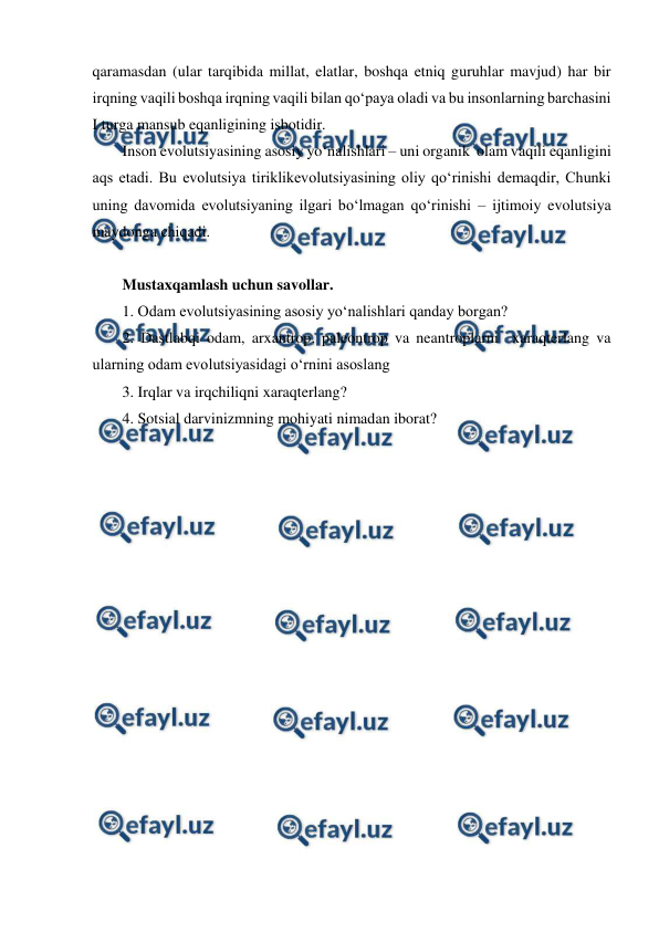 
 
qaramasdan (ular tarqibida millat, elatlar, boshqa etniq guruhlar mavjud) har bir 
irqning vaqili boshqa irqning vaqili bilan qo‘paya oladi va bu insonlarning barchasini 
I turga mansub eqanligining isbotidir. 
Inson evolutsiyasining asosiy yo‘nalishlari – uni organik  olam vaqili eqanligini 
aqs etadi. Bu evolutsiya tiriklikevolutsiyasining oliy qo‘rinishi demaqdir, Chunki 
uning davomida evolutsiyaning ilgari bo‘lmagan qo‘rinishi – ijtimoiy evolutsiya 
maydonga chiqadi.  
 
Mustaxqamlash uchun savollar. 
1. Odam evolutsiyasining asosiy yo‘nalishlari qanday borgan?  
2. Dastlabqi odam, arxantrop, paleontrop va neantroplarni  xaraqterlang va 
ularning odam evolutsiyasidagi o‘rnini asoslang 
3. Irqlar va irqchiliqni xaraqterlang?  
4. Sotsial darvinizmning mohiyati nimadan iborat?  
 
