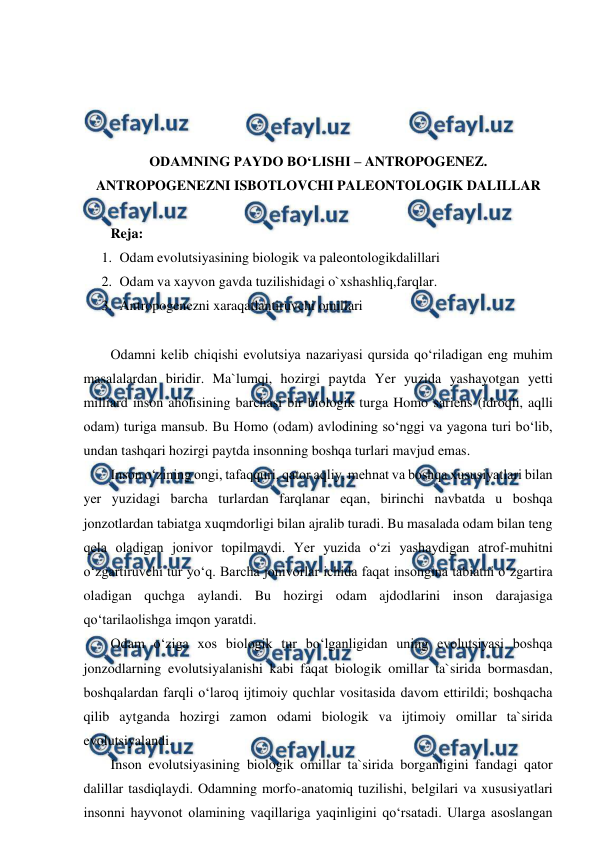  
 
 
 
 
 
ODAMNING PAYDO BO‘LISHI – ANTROPOGENEZ. 
ANTROPOGENEZNI ISBOTLOVCHI PALEONTOLOGIK DALILLAR 
 
Reja: 
1. Odam evolutsiyasining biologik va paleontologikdalillari 
2. Odam va xayvon gavda tuzilishidagi o`xshashliq,farqlar. 
3. Antropogenezni xaraqatlantiruvchi omillari  
 
Odamni kelib chiqishi evolutsiya nazariyasi qursida qo‘riladigan eng muhim 
masalalardan biridir. Ma`lumqi, hozirgi paytda Yer yuzida yashayotgan yetti 
milliard inson aholisining barchasi bir biologik turga Homo sariens (idroqli, aqlli 
odam) turiga mansub. Bu Homo (odam) avlodining so‘nggi va yagona turi bo‘lib, 
undan tashqari hozirgi paytda insonning boshqa turlari mavjud emas. 
Inson o‘zining ongi, tafaqquri, qator aqliy, mehnat va boshqa xususiyatlari bilan 
yer yuzidagi barcha turlardan farqlanar eqan, birinchi navbatda u boshqa 
jonzotlardan tabiatga xuqmdorligi bilan ajralib turadi. Bu masalada odam bilan teng 
qela oladigan jonivor topilmaydi. Yer yuzida o‘zi yashaydigan atrof-muhitni 
o‘zgartiruvchi tur yo‘q. Barcha jonivorlar ichida faqat insongina tabiatni o‘zgartira 
oladigan quchga aylandi. Bu hozirgi odam ajdodlarini inson darajasiga 
qo‘tarilaolishga imqon yaratdi. 
Odam o‘ziga xos biologik tur bo‘lganligidan uning evolutsiyasi boshqa 
jonzodlarning evolutsiyalanishi kabi faqat biologik omillar ta`sirida bormasdan, 
boshqalardan farqli o‘laroq ijtimoiy quchlar vositasida davom ettirildi; boshqacha 
qilib aytganda hozirgi zamon odami biologik va ijtimoiy omillar ta`sirida 
evolutsiyalandi. 
Inson evolutsiyasining biologik omillar ta`sirida borganligini fandagi qator 
dalillar tasdiqlaydi. Odamning morfo-anatomiq tuzilishi, belgilari va xususiyatlari 
insonni hayvonot olamining vaqillariga yaqinligini qo‘rsatadi. Ularga asoslangan 
