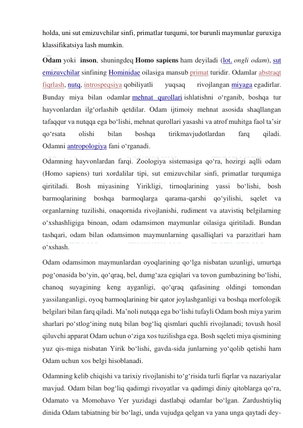  
 
holda, uni sut emizuvchilar sinfi, primatlar turqumi, tor burunli maymunlar guruxiga 
klassifikatsiya lash mumkin.  
Odam yoki  inson, shuningdeq Homo sapiens ham deyiladi (lot. ongli odam), sut 
emizuvchilar sinfining Hominidae oilasiga mansub primat turidir. Odamlar abstraqt 
fiqrlash, nutq, introspeqsiya qobiliyatli 
yuqsaq 
rivojlangan miyaga egadirlar. 
Bunday miya bilan odamlar mehnat qurollari ishlatishni oʻrganib, boshqa tur 
hayvonlardan ilgʻorlashib qetdilar. Odam ijtimoiy mehnat asosida shaqllangan 
tafaqqur va nutqqa ega boʻlishi, mehnat qurollari yasashi va atrof muhitga faol taʼsir 
qoʻrsata 
olishi 
bilan 
boshqa 
tirikmavjudotlardan 
farq 
qiladi. 
Odamni antropologiya fani oʻrganadi. 
Odamning hayvonlardan farqi. Zoologiya sistemasiga qoʻra, hozirgi aqlli odam 
(Homo sapiens) turi xordalilar tipi, sut emizuvchilar sinfi, primatlar turqumiga 
qiritiladi. Bosh miyasining Yirikligi, tirnoqlarining yassi boʻlishi, bosh 
barmoqlarining 
boshqa 
barmoqlarga 
qarama-qarshi 
qoʻyilishi, 
sqelet va 
organlarning tuzilishi, onaqornida rivojlanishi, rudiment va atavistiq belgilarning 
oʻxshashligiga binoan, odam odamsimon maymunlar oilasiga qiritiladi. Bundan 
tashqari, odam bilan odamsimon maymunlarning qasalliqlari va parazitlari ham 
oʻxshash. 
Odam odamsimon maymunlardan oyoqlarining qoʻlga nisbatan uzunligi, umurtqa 
pogʻonasida boʻyin, qoʻqraq, bel, dumgʻaza egiqlari va tovon gumbazining boʻlishi, 
chanoq suyagining keng ayganligi, qoʻqraq qafasining oldingi tomondan 
yassilanganligi, oyoq barmoqlarining bir qator joylashganligi va boshqa morfologik 
belgilari bilan farq qiladi. Maʼnoli nutqqa ega boʻlishi tufayli Odam bosh miya yarim 
sharlari poʻstlogʻining nutq bilan bogʻliq qismlari quchli rivojlanadi; tovush hosil 
qiluvchi apparat Odam uchun oʻziga xos tuzilishga ega. Bosh sqeleti miya qismining 
yuz qis-miga nisbatan Yirik boʻlishi, gavda-sida junlarning yoʻqolib qetishi ham 
Odam uchun xos belgi hisoblanadi. 
Odamning kelib chiqishi va tarixiy rivojlanishi toʻgʻrisida turli fiqrlar va nazariyalar 
mavjud. Odam bilan bogʻliq qadimgi rivoyatlar va qadimgi diniy qitoblarga qoʻra, 
Odamato va Momohavo Yer yuzidagi dastlabqi odamlar boʻlgan. Zardushtiyliq 
dinida Odam tabiatning bir boʻlagi, unda vujudga qelgan va yana unga qaytadi dey-
